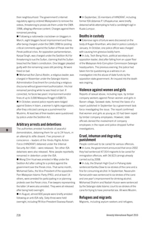 their neighbourhood. The government’s internet                 In September, 16 members of HINDRAF, including
    regulatory agency ordered Malaysiakini to remove the        former ISA detainee P. Uthayakumar, were briefly
    videos, threatening to prosecute them under the CMA         detained while attempting to hold a candlelight vigil in
    1998, alleging offensive content. Charges against them      Kuala Lumpur.
    remained pending.
       Following a nationwide crackdown on bloggers in          Deaths in custody
    March, eight bloggers faced imprisonment and fines             Extensive signs of torture were discovered on the
    after being charged under the CMA 1998 for posting          body of Kugan Ananthan, who died in police custody in
    critical comments against the Sultan of Perak over the      January. In October, one police officer was charged
    Perak political crisis. An opposition parliamentarian,      with causing him grievous bodily harm.
    Karpal Singh, was charged under the Sedition Act for           In July, Teoh Beng Hock, political secretary to an
    threatening to sue the Sultan, claiming that the Sultan     opposition leader, died after falling from an upper floor
    breached the State’s constitution. One blogger pleaded      of the Malaysian Anti-Corruption Commission Selangor
    guilty with the remaining cases still pending. All were     headquarters. The previous evening, the police had
    freed on bail.                                              taken him for questioning as a witness in an
       Mohamad Asri Zainul Abidin, a religious leader, was      investigation into the abuse of state funds by the
    charged in November under the Selangor Islamic              opposition state government. An inquest into the death
    Administration Enactment for conducting a religious         was ongoing.
    discourse without government authorization. His trial
    remained pending while he was freed on bail. If             Violence against women and girls
    convicted, he faces two years’ imprisonment and/or          Reports of sexual abuse, including rape, by timber
    fines of up to 3,000 Malaysia Ringgit (US$873).             company workers against Penan women and girls in
       In October, several police reports were lodged           Baram village, Sarawak state, formed the basis of a
    against Sisters in Islam, a women’s rights organization,    report published in September by a government task
    after they criticized caning as a punishment for            force investigating the issue. The report confirmed
    Muslims. At least two of their leaders were questioned      that women and girls as young as 10 had been raped
    by police under the Sedition Act.                           by timber company employees. However, state
                                                                officials denied the involvement of company
    Arbitrary arrests and detentions                            employees in the rapes and police dropped further
    The authorities arrested hundreds of peaceful               investigations.
M
    demonstrators, detaining them for up to 24 hours, in
    an attempt to stifle dissent. Five prisoners of             Cruel, inhuman and degrading
    conscience – leaders of the Hindu Rights Action             punishment
    Force (HINDRAF) detained under the Internal                 People continued to be caned for various offences.
    Security Act (ISA) – were released. Ten other ISA              In June, the government announced that since 2002
    detainees were also released. Nine people reportedly        they had sentenced 47,914 migrants to be caned for
    remained in detention under the ISA.                        immigration offences, with 34,923 canings already
       Wong Chin Huat was arrested in May under the             carried out by 2008.
    Sedition Act after calling for a protest against the           In July, the Shariah High Court in Pahang state
    government over the Perak crisis. That same month,          sentenced Kartika Dewi to six strokes of the cane and a
    Mohamad Sabu, the Vice-President of the opposition          fine for consuming alcohol. In September, Nazarudin
    Pan-Malaysian Islamic Party (PAS), and at least 14          Kamaruddin was sentenced to six strokes of the cane
    others, were arrested for participating in or planning      and one year’s imprisonment for drinking alcohol.
    protests over the Perak crisis. Five lawyers representing   Mohamad Shahrin and Nadiah Hussin were sentenced
    the latter 14 were also arrested. They were all released    by the Selangor state Islamic court to six strokes of the
    after being held overnight.                                 cane for trying to have premarital sex. All were Muslim.
       In August, almost 600 people were briefly arrested
    following an anti-ISA rally. Sixty-three were held          Refugees and migrants
    overnight, including PA Vice-President Sivarasa Rasiah.     Migrants, including asylum-seekers and refugees,




    218                                                                                   Amnesty International Report 2010
 