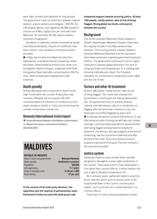 were often arrested and detained for long periods.                        hampered progress towards ensuring justice. At least
The government made no distinction between migrant                        180 people, mostly women, were at risk of being
workers, asylum-seekers and refugees. UNCHR, the                          flogged. Rising global sea levels continued to
UN refugee agency, had registered 49,000 people of                        threaten the country.
concern as of May. Eighty-nine per cent were from
Myanmar. An estimated 45,000 asylum-seekers                               Background
remained unregistered.                                                    The former president Maumoon Abdul Gayoom’s
   Conditions in detention centres remained far below                     Dhivehi Rayyithunge (Maldivian People’s Party) won
international standards. Reports of insufficient food,                    the majority of seats in the May parliamentary
poor nutrition, poor sanitation and physical abuse                        elections. The ensuing political impasse between
persisted.                                                                President Mohamed Nasheed and the opposition-
   In May, two inmates from Myanmar died from                             dominated parliament impeded government-proposed
leptospirosis, a bacterial infection caused by contact                    reforms. The government continued to call for urgent
with water contaminated by animal urine, at the Juru                      measures to address global warming in the face of
Immigration Depot. In August, a detainee at the KLIA                      rising sea levels and temperatures. In a meeting with
Immigration Depot died after contracting the H1N1 flu                     Amnesty International in April, the President
virus. Other inmates were hospitalized in both                            reiterated his commitment to protecting human rights
instances.                                                                and the rule of law.

Death penalty                                                             Torture and other ill-treatment
At least 68 people were sentenced to death by the                         At least 180 people, mostly women, were at risk
High Courts while the number of executions was                            of being flogged. The courts had imposed this
unknown. Malaysia did not support UN UPR                                  punishment in recent years for having extramarital
recommendations to introduce a moratorium on the                          sex. The government did not publicly endorse
death penalty or abolish it. It also did not disclose the                 national and international calls for a moratorium on
number of executions carried out.                                         flogging after the last known instance in July, but
                                                                          there were no further floggings by year’s end.
Amnesty International visits/report                                          An 18-year-old woman received 100 lashes on 5 July
   Amnesty International delegates visited Malaysia in July and August.   after being accused of having sex with two men outside
   Malaysia: End caning as a punishment for all offences                  marriage. Local journalists reported the woman fainted
                                                                                                                                      M
(ASA 28/006/2009)                                                         after being flogged and was taken to hospital for
                                                                          treatment. The woman, who was pregnant at the time of
                                                                          sentencing, had her punishment deferred until after
                                                                          the birth of her child. The court ruled the woman’s
                                                                          pregnancy was proof of her guilt. The men involved in

 MALDIVES                                                                 the case were acquitted.


 REPUBLIC OF MALDIVES
                                                                          Justice system
 Head of state and government:                  Mohamed Nasheed           Parliament failed to enact at least three new bills
 Death penalty:                              abolitionist in practice     designed to strengthen human rights protections in
 Population:                                                 300,000      the country. These were a bill to make defamation a
 Life expectancy:                                          71.1 years     civil rather than criminal offence, a press freedom bill,
 Under-5 mortality (m/f):                            31/26 per 1,000      and a right to freedom of expression bill.
 Adult literacy:                                         97 per cent
                                                                             As in previous years, parliament failed to enact the
                                                                          penal code bill, which aims to remove some of the
                                                                          fundamental flaws in the current criminal justice
In the country’s first multi-party elections, the                         system, such as the lack of a unified definition of a
opposition won the majority of parliamentary seats.                       criminal offence.
Parliament’s failure to enact the draft penal code                           There was no move to bring perpetrators of past




Amnesty International Report 2010                                                                                              219
 