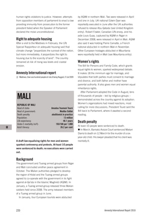 human rights violations to justice. However, attempts                        by AQIM in northern Mali. Two were released in April
    from opposition members of parliament to enact a law                         and one in July. UK national Edwin Dyer was
    providing immunity from prosecution to the former                            reportedly executed in June after the UK authorities
    president failed when the Speaker of Parliament                              refused to release Abu Qatada (see United Kingdom
    declared the move unconstitutional.                                          entry). Robert Fowler, Canadian UN envoy, and his
                                                                                 aide Louis Guay, captured by AQIM in Niger in
    Right to adequate housing                                                    December 2008, were released in April in Mali. AQIM
    After a visit to the Maldives in February, the UN                            also said it was holding Pierre Camatte, a French
    Special Rapporteur on adequate housing said that                             national abducted in northern Mali in November.
    climate change “jeopardizes the survival of the nation,                      Other European hostages abducted in Mauritania
    but more immediately, it jeopardizes the right to                            were reportedly held in Mali (see Mauritania entry).
    housing due to the scarcity of land”. The country
    remained at risk of rising sea levels and coastal                            Women’s rights
    erosion.                                                                     The Bill for Persons and Family Code, which grants
                                                                                 equal rights to women, sparked widespread debate.
    Amnesty International report                                                 It makes 18 the minimum age for marriage, and
       Maldives: Over one hundred people at risk of being flogged, 21 Jul 2009   stipulates that both parties must consent to marriage
                                                                                 and divorce, and both father and mother have
                                                                                 parental authority. It also gives men and women equal
                                                                                 inheritance rights.
                                                                                    After Parliament adopted the Code in August, tens

    MALI                                                                         of thousands of people – led by religious groups –
                                                                                 demonstrated across the country against its adoption.
                                                                                 Women’s organizations had mixed reactions, most
    REPUBLIC OF MALI
    Head of state:                               Amadou Toumani Touré            calling for more discussions. President Touré sent the
    Head of government:                                   Modibo Sidibé          Bill back to Parliament, where it awaited a second
    Death penalty:                               abolitionist in practice        reading.
    Population:                                                13 million
    Life expectancy:                                           48.1 years        Death penalty
    Under-5 mortality (m/f):                         193/188 per 1,000
                                                                                 At least 10 people were sentenced to death.
M   Adult literacy:                                        26.2 per cent
                                                                                    In March, Bamako Assize Court sentenced Makan
                                                                                 Diarra to death on 12 March for the murder of a six-
                                                                                 year-old child. His lawyer pleaded that his client was
    A draft law equalizing rights for men and women                              mentally ill.
    sparked controversy and protests. At least 10 people
    were sentenced to death; no executions were carried
    out.

    Background
    The government and Tuareg armed groups from Niger
    and Mali concluded another peace agreement in
    October. The Malian authorities pledged to develop
    the region of Kidal and the Tuareg armed groups
    agreed to co-operate with the government in its fight
    against al-Qa’ida in the Islamic Maghreb (AQIM). In
    January, a Tuareg armed group released three Malian
    soldiers held since 2008. The army released members
    of a Tuareg armed group in June.
       In January, four European tourists were abducted




    220                                                                                                    Amnesty International Report 2010
 