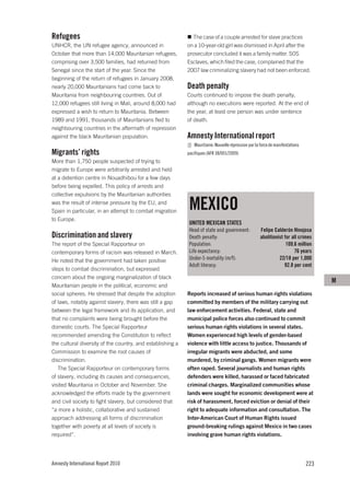 Refugees                                                      The case of a couple arrested for slave practices
UNHCR, the UN refugee agency, announced in                  on a 10-year-old girl was dismissed in April after the
October that more than 14,000 Mauritanian refugees,         prosecutor concluded it was a family matter. SOS
comprising over 3,500 families, had returned from           Esclaves, which filed the case, complained that the
Senegal since the start of the year. Since the              2007 law criminalizing slavery had not been enforced.
beginning of the return of refugees in January 2008,
nearly 20,000 Mauritanians had come back to                 Death penalty
Mauritania from neighbouring countries. Out of              Courts continued to impose the death penalty,
12,000 refugees still living in Mali, around 8,000 had      although no executions were reported. At the end of
expressed a wish to return to Mauritania. Between           the year, at least one person was under sentence
1989 and 1991, thousands of Mauritanians fled to            of death.
neighbouring countries in the aftermath of repression
against the black Mauritanian population.                   Amnesty International report
                                                               Mauritanie: Nouvelle répression par la force de manifestations
Migrants’ rights                                            pacifiques (AFR 38/001/2009)
More than 1,750 people suspected of trying to
migrate to Europe were arbitrarily arrested and held
at a detention centre in Nouadhibou for a few days
before being expelled. This policy of arrests and
collective expulsions by the Mauritanian authorities
was the result of intense pressure by the EU, and
Spain in particular, in an attempt to combat migration
                                                             MEXICO
to Europe.
                                                             UNITED MEXICAN STATES
                                                             Head of state and government:            Felipe Calderón Hinojosa
Discrimination and slavery                                   Death penalty:                           abolitionist for all crimes
The report of the Special Rapporteur on                      Population:                                            109.6 million
contemporary forms of racism was released in March.          Life expectancy:                                           76 years
He noted that the government had taken positive              Under-5 mortality (m/f):                           22/18 per 1,000
                                                             Adult literacy:                                       92.8 per cent
steps to combat discrimination, but expressed
concern about the ongoing marginalization of black
                                                                                                                                      M
Mauritanian people in the political, economic and
social spheres. He stressed that despite the adoption       Reports increased of serious human rights violations
of laws, notably against slavery, there was still a gap     committed by members of the military carrying out
between the legal framework and its application, and        law enforcement activities. Federal, state and
that no complaints were being brought before the            municipal police forces also continued to commit
domestic courts. The Special Rapporteur                     serious human rights violations in several states.
recommended amending the Constitution to reflect            Women experienced high levels of gender-based
the cultural diversity of the country, and establishing a   violence with little access to justice. Thousands of
Commission to examine the root causes of                    irregular migrants were abducted, and some
discrimination.                                             murdered, by criminal gangs. Women migrants were
   The Special Rapporteur on contemporary forms             often raped. Several journalists and human rights
of slavery, including its causes and consequences,          defenders were killed, harassed or faced fabricated
visited Mauritania in October and November. She             criminal charges. Marginalized communities whose
acknowledged the efforts made by the government             lands were sought for economic development were at
and civil society to fight slavery, but considered that     risk of harassment, forced eviction or denial of their
“a more a holistic, collaborative and sustained             right to adequate information and consultation. The
approach addressing all forms of discrimination             Inter-American Court of Human Rights issued
together with poverty at all levels of society is           ground-breaking rulings against Mexico in two cases
required”.                                                  involving grave human rights violations.




Amnesty International Report 2010                                                                                               223
 