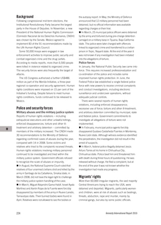 Background                                                   the autopsy report. In May, the Ministry of Defence
    Following congressional mid-term elections, the              announced that 12 military personnel had been
    Institutional Revolutionary Party became the largest         detained, but no official information was available
    party in the House of Deputies. In November, a new           regarding charges or their trial.
    President of the National Human Rights Commission               In March, 25 municipal police officers were detained
    (Comisión Nacional de los Derechos Humanos, CNDH)            by the army and tortured during pre-charge detention
    was chosen by the Senate. Mexico agreed to                   (arraigo) on a military base in Tijuana, Baja California
    implement 83 of the 91 recommendations made by               state. The police were later charged with offences
    the UN Human Rights Council.                                 linked to organized crime and transferred to a civilian
       Some 50,000 troops were engaged in law                    prison in Tepic, Nayarit state. At the end of the year it
    enforcement activities to improve public security and        was not known if any investigation had been initiated
    combat organized crime and the drug cartels.                 into the allegations of torture.
    According to media reports, more than 6,500 people           Police forces
    were killed in violence related to organized crime.          In January, the National Public Security law came into
    The security forces were also frequently the target of       force. This requires increased professionalization and
    attacks.                                                     co-ordination of the police and includes some
       The US Congress authorized a further US$486               improved human rights protection. In June, the
    million as part of the Merida Initiative, a three-year       Federal Police law established a single federal police
    regional co-operation and security agreement. Human          force with new powers to receive criminal complaints
    rights conditions were imposed on 15 per cent of the         and conduct investigations, including electronic
    Initiative’s funding. Despite failure to meet human          surveillance and undercover operations, without
    rights conditions, funds continued to be released to         adequate judicial controls.
    Mexico.                                                         There were several reports of human rights
                                                                 violations, including enforced disappearance;
    Police and security forces                                   excessive use of force; torture and other ill-treatment;
    Military abuses and the military justice system              and arbitrary detention committed by municipal, state
    Reports of human rights violations – including               and federal police. Government commitments to
    extrajudicial executions and other unlawful killings,        investigate all allegations of torture were not
    enforced disappearances, torture and other ill-              implemented.
    treatment and arbitrary detention – committed by                In February, municipal police agents forcibly
M
    members of the military increased. The CNDH made             disappeared Gustavo Castañeda Puentes in Monterrey,
    30 recommendations to the Ministry of Defence                Nuevo León state. Although witness evidence identified
    regarding confirmed cases of abuses during the year,         the perpetrators, the investigation did not result in the
    compared with 14 in 2008. Some victims and                   arrest of suspects.
    relatives who tried to file complaints received threats.        In March, federal police illegally detained Jesús
    Human rights violations involving military personnel         Arturo Torres at his home in Chihuahua City,
    continued to be investigated and tried within the            Chihuahua state. Police beat him and threatened him
    military justice system. Government officials refused        with death during three hours of questioning. He was
    to recognize the scale of abuses or impunity.                released without charge. He filed a complaint, but at
       In August, the National Supreme Court ruled that          the end of the year it was not known whether the
    relatives of four unarmed civilians shot and killed by the   investigation had made any progress.
    army in Santiago de los Caballeros, Sinaloa state, in
    March 2008, did not have the legal right to challenge        Migrants’ rights
    the military justice system handling of the case.            More than 60,000 irregular migrants, the vast majority
       In March, Miguel Alejandro Gama Habif, Israel Ayala       Central Americans trying to reach the USA, were
    Martínez and Aarón Rojas de la Fuente were forcibly          detained and deported. Migrants, particularly women
    disappeared by members of the army in Nuevo Laredo,          and children, were at risk of abuses such as beatings,
    Tamaulipas state. Their burned bodies were found in          threats, abduction, rape and murder, mainly by
    April. Relatives were not allowed to see the bodies or       criminal gangs, but also by some public officials.




    224                                                                                    Amnesty International Report 2010
 