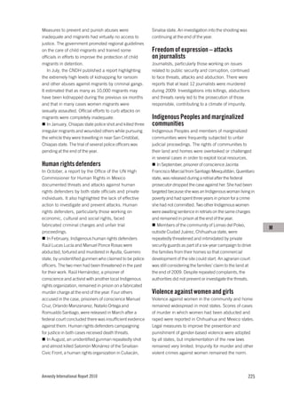 Measures to prevent and punish abuses were                  Sinaloa state. An investigation into the shooting was
inadequate and migrants had virtually no access to          continuing at the end of the year.
justice. The government promoted regional guidelines
on the care of child migrants and trained some              Freedom of expression – attacks
officials in efforts to improve the protection of child     on journalists
migrants in detention.                                      Journalists, particularly those working on issues
   In July, the CNDH published a report highlighting        related to public security and corruption, continued
the extremely high levels of kidnapping for ransom          to face threats, attacks and abduction. There were
and other abuses against migrants by criminal gangs.        reports that at least 12 journalists were murdered
It estimated that as many as 10,000 migrants may            during 2009. Investigations into killings, abductions
have been kidnapped during the previous six months          and threats rarely led to the prosecution of those
and that in many cases women migrants were                  responsible, contributing to a climate of impunity.
sexually assaulted. Official efforts to curb attacks on
migrants were completely inadequate.                        Indigenous Peoples and marginalized
   In January, Chiapas state police shot and killed three   communities
irregular migrants and wounded others while pursuing        Indigenous Peoples and members of marginalized
the vehicle they were travelling in near San Cristóbal,     communities were frequently subjected to unfair
Chiapas state. The trial of several police officers was     judicial proceedings. The rights of communities to
pending at the end of the year.                             their land and homes were overlooked or challenged
                                                            in several cases in order to exploit local resources.
Human rights defenders                                         In September, prisoner of conscience Jacinta
In October, a report by the Office of the UN High           Francisco Marcial from Santiago Mexquititlán, Querétaro
Commissioner for Human Rights in Mexico                     state, was released during a retrial after the federal
documented threats and attacks against human                prosecutor dropped the case against her. She had been
rights defenders by both state officials and private        targeted because she was an Indigenous woman living in
individuals. It also highlighted the lack of effective      poverty and had spent three years in prison for a crime
action to investigate and prevent attacks. Human            she had not committed. Two other Indigenous women
rights defenders, particularly those working on             were awaiting sentence in retrials on the same charges
economic, cultural and social rights, faced                 and remained in prison at the end of the year.
fabricated criminal charges and unfair trial                   Members of the community of Lomas del Poleo,
                                                                                                                          M
proceedings.                                                outside Ciudad Juárez, Chihuahua state, were
   In February, Indigenous human rights defenders           repeatedly threatened and intimidated by private
Raúl Lucas Lucía and Manuel Ponce Rosas were                security guards as part of a six-year campaign to drive
abducted, tortured and murdered in Ayutla, Guerrero         the families from their homes so that commercial
state, by unidentified gunmen who claimed to be police      development of the site could start. An agrarian court
officers. The two men had been threatened in the past       was still considering the families’ claim to the land at
for their work. Raúl Hernández, a prisoner of               the end of 2009. Despite repeated complaints, the
conscience and activist with another local Indigenous       authorities did not prevent or investigate the threats.
rights organization, remained in prison on a fabricated
murder charge at the end of the year. Four others           Violence against women and girls
accused in the case, prisoners of conscience Manuel         Violence against women in the community and home
Cruz, Orlando Manzanarez, Natalio Ortega and                remained widespread in most states. Scores of cases
Romualdo Santiago, were released in March after a           of murder in which women had been abducted and
federal court concluded there was insufficient evidence     raped were reported in Chihuahua and Mexico states.
against them. Human rights defenders campaigning            Legal measures to improve the prevention and
for justice in both cases received death threats.           punishment of gender-based violence were adopted
   In August, an unidentified gunman repeatedly shot        by all states, but implementation of the new laws
and almost killed Salomón Monárrez of the Sinaloan          remained very limited. Impunity for murder and other
Civic Front, a human rights organization in Culiacán,       violent crimes against women remained the norm.




Amnesty International Report 2010                                                                                   225
 