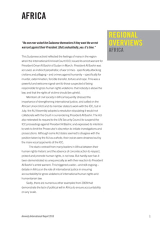 AFRICA
                                                                              REGIONAL
“No one ever asked the Sudanese themselves if they want the arrest
warrant against their President. [But] undoubtedly, yes: it’s time.”
                                                                              OVERVIEWS
                                                                              AFRICA
This Sudanese activist reflected the feelings of many in the region
when the International Criminal Court (ICC) issued its arrest warrant for
President Omar Al Bashir of Sudan in March. President Al Bashir was
accused, as indirect perpetrator, of war crimes - specifically attacking
civilians and pillaging – and crimes against humanity – specifically for
murder, extermination, forcible transfer, torture and rape. This was a
powerful and welcome signal sent to those suspected of being
responsible for gross human rights violations: that nobody is above the
law, and that the rights of victims should be upheld.
    Members of civil society in Africa frequently stressed the
importance of strengthening international justice, and called on the
African Union (AU) and its member states to work with the ICC, but in
July, the AU Assembly adopted a resolution stipulating it would not
collaborate with the Court in surrendering President Al Bashir. The AU
also reiterated its request to the UN Security Council to suspend the
ICC proceedings against President Al Bashir, and expressed its intention
to seek to limit the Prosecutor’s discretion to initiate investigations and
prosecutions. Although some AU states seemed to disagree with the
position taken by the AU as a whole, their voices were drowned out by
the more vocal opponents of the ICC.
       The stark contrast from many leaders in Africa between their
human rights rhetoric and the absence of concrete action to respect,
protect and promote human rights, is not new. But hardly ever has it
been demonstrated so unequivocally as with their reaction to President
Al Bashir’s arrest warrant. This triggered a wide – and still ongoing –
debate in Africa on the role of international justice in ensuring
accountability for gross violations of international human rights and
humanitarian law.
    Sadly, there are numerous other examples from 2009 that
demonstrate the lack of political will in Africa to ensure accountability
on any scale.




Amnesty International Report 2010                                                         1
 