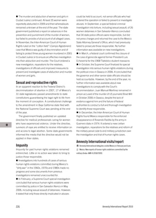 The murder and abduction of women and girls in            could be held to account, not senior officials who had
    Ciudad Juárez continued. At least 35 women were              ordered the operation or failed to prevent or investigate
    reportedly abducted in 2009 and their whereabouts            abuses. In September, a special federal criminal
    remained unknown at the end of the year. The state           investigation into torture, including sexual assault, of 26
    government published a report on advances in the             women detainees in San Salvador Atenco concluded
    prevention and punishment of the murder of women,            that 34 state police officers were responsible, but did
    but failed to provide a full account of all alleged cases.   not press charges and returned the case to the Mexico
    In November, the Inter-American Court of Human               State Attorney General’s Office, which had previously
    Rights ruled on the “cotton field” (Campo Algodonero)        failed to prosecute those responsible. No further
    case that Mexico was guilty of discrimination and of         information was available on new investigations.
    failing to protect three young women murdered in 2001           In March, a federal court confirmed the closure of
    in Ciudad Juárez or to ensure an effective investigation     the case of genocide against former President Luis
    into their abduction and murder. The Court ordered a         Echeverría for the 1968 Tlatelolco student massacre.
    new investigation, reparations for the relatives,               In October, the Supreme Court finalized its special
    investigations of officials and improved measures to         investigation into serious human rights violations during
    prevent and investigate cases of abduction and murder        the political crisis in Oaxaca in 2006. It concluded that
    of women and girls.                                          the governor and other senior state officials should be
                                                                 held accountable. However, by the end of the year, no
    Sexual and reproductive rights                               further information was available about new
    In an apparent reaction to the Federal District’s            investigations to comply with the Court’s
    decriminalization of abortion in 2007, 17 of Mexico’s        recommendation. Juan Manuel Martínez remained in
    31 state legislatures passed amendments to state             prison accused of the murder of US journalist Brad Will
    constitutions guaranteeing the legal right to life from      in October 2006 in Oaxaca, despite the lack of
    the moment of conception. A constitutional challenge         evidence against him and the failure of federal
    to the amendment in Baja California state filed with         authorities to conduct a full and thorough investigation
    the National Supreme Court was pending at the end            to identify those responsible.
    of the year.                                                    In December, the Inter-American Court of Human
       The government finally published an updated               Rights found Mexico responsible for the enforced
    directive for medical professionals caring for women         disappearance of Rosendo Radilla by the army in
    who have experienced violence. Under the directive,          Guerrero state in 1974. It ordered a new civilian
M
    survivors of rape are entitled to receive information on     investigation, reparations for the relatives and reform of
    and access to legal abortion. Some state governments         the military penal code to end military jurisdiction over
    informed the media that the directive would not be           the investigation and trial of human rights cases.
    applied in their states.
                                                                 Amnesty International visits/report
    Impunity                                                        Amnesty International delegates visited Mexico in February and June.
    Impunity for past human rights violations remained              Mexico: New reports of human rights violations committed by the
    entrenched. Little or no action was taken to bring to        military (Index: AMR 41/058/2009)
    justice those responsible.
        Investigations into hundreds of cases of serious
    human rights violations committed during Mexico’s
    “dirty war” in the 1960s, 1970s and 1980s made no
    progress and some documents from previous
    investigations remained unaccounted for.
        In February, a Supreme Court special investigation
    concluded that serious human rights violations were
    committed by police in San Salvador Atenco in May
    2006, including sexual assault of detainees. However,
    it stated that only those directly implicated in abuses




    226                                                                                              Amnesty International Report 2010
 