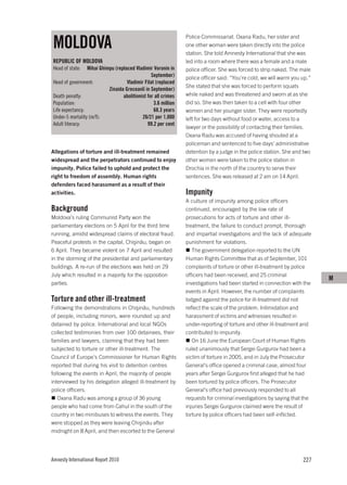 MOLDOVA
                                                                Police Commissariat. Oxana Radu, her sister and
                                                                one other woman were taken directly into the police
                                                                station. She told Amnesty International that she was
REPUBLIC OF MOLDOVA                                             led into a room where there was a female and a male
Head of state:   Mihai Ghimpu (replaced Vladimir Voronin in     police officer. She was forced to strip naked. The male
                                                 September)     police officer said: “You’re cold, we will warm you up.”
Head of government:                 Vladimir Filat (replaced
                                                                She stated that she was forced to perform squats
                           Zinaida Greceanîi in September)
Death penalty:                    abolitionist for all crimes   while naked and was threatened and sworn at as she
Population:                                       3.6 million   did so. She was then taken to a cell with four other
Life expectancy:                                  68.3 years    women and her younger sister. They were reportedly
Under-5 mortality (m/f):                    26/21 per 1,000     left for two days without food or water, access to a
Adult literacy:                                99.2 per cent
                                                                lawyer or the possibility of contacting their families.
                                                                Oxana Radu was accused of having shouted at a
                                                                policeman and sentenced to five days’ administrative
Allegations of torture and ill-treatment remained               detention by a judge in the police station. She and two
widespread and the perpetrators continued to enjoy              other women were taken to the police station in
impunity. Police failed to uphold and protect the               Drochia in the north of the country to serve their
right to freedom of assembly. Human rights                      sentences. She was released at 2 am on 14 April.
defenders faced harassment as a result of their
activities.                                                     Impunity
                                                                A culture of impunity among police officers
Background                                                      continued, encouraged by the low rate of
Moldova’s ruling Communist Party won the                        prosecutions for acts of torture and other ill-
parliamentary elections on 5 April for the third time           treatment, the failure to conduct prompt, thorough
running, amidst widespread claims of electoral fraud.           and impartial investigations and the lack of adequate
Peaceful protests in the capital, Chişinău, began on            punishment for violations.
6 April. They became violent on 7 April and resulted               The government delegation reported to the UN
in the storming of the presidential and parliamentary           Human Rights Committee that as of September, 101
buildings. A re-run of the elections was held on 29             complaints of torture or other ill-treatment by police
July which resulted in a majority for the opposition            officers had been received, and 25 criminal
                                                                                                                           M
parties.                                                        investigations had been started in connection with the
                                                                events in April. However, the number of complaints
Torture and other ill-treatment                                 lodged against the police for ill-treatment did not
Following the demonstrations in Chişinău, hundreds              reflect the scale of the problem. Intimidation and
of people, including minors, were rounded up and                harassment of victims and witnesses resulted in
detained by police. International and local NGOs                under-reporting of torture and other ill-treatment and
collected testimonies from over 100 detainees, their            contributed to impunity.
families and lawyers, claiming that they had been                  On 16 June the European Court of Human Rights
subjected to torture or other ill-treatment. The                ruled unanimously that Sergei Gurgurov had been a
Council of Europe’s Commissioner for Human Rights               victim of torture in 2005, and in July the Prosecutor
reported that during his visit to detention centres             General’s office opened a criminal case, almost four
following the events in April, the majority of people           years after Sergei Gurgurov first alleged that he had
interviewed by his delegation alleged ill-treatment by          been tortured by police officers. The Prosecutor
police officers.                                                General’s office had previously responded to all
   Oxana Radu was among a group of 36 young                     requests for criminal investigations by saying that the
people who had come from Cahul in the south of the              injuries Sergei Gurgurov claimed were the result of
country in two minibuses to witness the events. They            torture by police officers had been self-inflicted.
were stopped as they were leaving Chişinău after
midnight on 8 April, and then escorted to the General




Amnesty International Report 2010                                                                                   227
 
