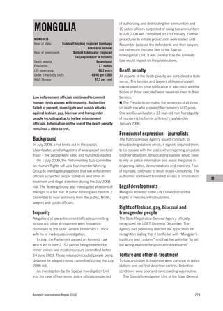 MONGOLIA
                                                                of authorizing and distributing live ammunition and
                                                                10 police officers suspected of using live ammunition
                                                                in July 2008 was completed on 15 February. Further
MONGOLIA                                                        procedures to initiate prosecution were stalled until
Head of state:        Tsakhia Elbegdorj (replaced Nambaryn      November because the defendants and their lawyers
                                          Enkhbayar in June)    did not return the case files to the Special
Head of government:           Batbold Sukhbaatar (replaced
                                                                Investigation Unit. It was unclear how the Amnesty
                                Sanjaagiin Bayar in October)
Death penalty:                                  Retentionist    Law would impact on the prosecutions.
Population:                                       2.7 million
Life expectancy:                                  66.2 years    Death penalty
Under 5-mortality (m/f):                     49/40 per 1,000    All aspects of the death penalty are considered a state
Adult literacy:                                97.3 per cent
                                                                secret. The families and lawyers of those on death
                                                                row received no prior notification of execution and the
                                                                bodies of those executed were never returned to their
Law enforcement officials continued to commit                   families.
human rights abuses with impunity. Authorities                     The President commuted the sentences of all those
failed to prevent, investigate and punish attacks               on death row who appealed for clemency to 30 years.
against lesbian, gay, bisexual and transgender                  One was Buuveibaatar, a 33-year-old man found guilty
people including attacks by law enforcement                     of murdering his former girlfriend’s boyfriend in
officials. Information on the use of the death penalty          January 2008.
remained a state secret.
                                                                Freedom of expression – journalists
Background                                                      The National Police Agency issued contracts to
In July 2008, a riot broke out in the capital,                  broadcasting stations which, if signed, required them
Ulaanbaatar, amid allegations of widespread electoral           to co-operate with the police when reporting on public
fraud – five people were killed and hundreds injured.           disorder situations. Broadcasting stations would have
   On 1 July 2009, the Parliamentary Sub-committee              to rely on police information and assist the police in
on Human Rights set up a four-member Working                    dispersing rallies, demonstrations and marches. Fear
Group to investigate allegations that law enforcement           of reprisals continued to result in self-censorship. The
officials subjected people to torture and other ill-            authorities continued to restrict access to information.
                                                                                                                           M
treatment and illegal detention during the July 2008
riot. The Working Group also investigated violations of         Legal developments
the right to a fair trial. A public hearing was held on 2       Mongolia acceded to the UN Convention on the
December to hear testimony from the public, NGOs,               Rights of Persons with Disabilities.
lawyers and public officials.
                                                                Rights of lesbian, gay, bisexual and
Impunity                                                        transgender people
Allegations of law enforcement officials committing             The State Registration General Agency officially
torture and other ill-treatment were frequently                 recognized the LGBT Centre in December. The
dismissed by the State General Prosecutor’s Office              Agency had previously rejected the application for
with no or inadequate investigation.                            recognition stating that it conflicted with “Mongolia’s
   In July, the Parliament passed an Amnesty Law                traditions and customs” and had the potential “to set
which led to over 2,192 people being released for               the wrong example for youth and adolescents”.
minor crimes and misdemeanours committed before
24 June 2009. Those released included people being              Torture and other ill-treatment
detained for alleged crimes committed during the July           Torture and other ill-treatment were common in police
2008 riot.                                                      stations and pre-trial detention centres. Detention
   An investigation by the Special Investigation Unit           conditions were poor and overcrowding was routine.
into the case of four senior police officials suspected            The Special Investigation Unit of the State General




Amnesty International Report 2010                                                                                   229
 
