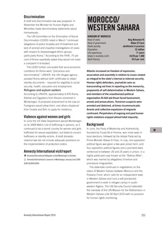 Discrimination
A draft anti-discrimination law was prepared. In                       MOROCCO/
                                                                       WESTERN SAHARA
November the Minister for Human Rights and
Minorities made discriminatory statements about
homosexuals.
   The UN Committee on the Elimination of Racial                       KINGDOM OF MOROCCO
Discrimination (CERD) noted in March “continued                        Head of state:                           King Mohamed VI
allegations of police brutality and ill-treatment and                  Head of government:                         Abbas El Fassi
                                                                       Death penalty:                     abolitionist in practice
lack of prompt and impartial investigations of cases
                                                                       Population:                                      32 million
with respect to disadvantaged ethnic groups,                           Life expectancy:                                   71 years
particularly Roma.” According to the YIHR, 75 per                      Under-5 mortality (m/f):                   43/29 per 1,000
cent of Roma reportedly stated they would not make                     Adult literacy:                              55.6 per cent
a complaint if ill-treated.
   The CERD further concluded that socio-economic
conditions for Roma were “precarious and                               Attacks increased on freedom of expression,
discriminatory”. UNHCR, the UN refugee agency,                         association and assembly in relation to issues viewed
assisted Roma without birth certificates to obtain                     as integral to the state’s internal or external security.
identity documents – required for eligibility to social                Human rights defenders, journalists seen as
security, health, education and employment.                            transcending red lines in reporting on the monarchy,
Refugees and asylum-seekers                                            proponents of self-determination in Western Sahara,
According to UNHCR, approximately 4,476 Roma,                          and members of the unauthorized political
Askhali and Egyptians from Kosovo remained in                          organization Al-Adl wal-Ihsan faced harassment,
Montenegro. A proposed amendment to the Law on                         arrests and prosecutions. Terrorism suspects were
Foreigners would allow them, and others displaced                      arrested and detained, at times incommunicado.
from Croatia and BiH, to apply for residency.                          Arrests and collective expulsions of migrants
                                                                       continued. Perpetrators of ongoing and past human
Violence against women and girls                                       rights violations enjoyed almost total impunity.
In June the US State Department placed Montenegro
on its 2009 Watch List of trafficking in persons, as it                Background
continued to be a transit country for women and girls                  In June, the Party of Modernity and Authenticity,
                                                                                                                                     M
trafficked for sexual exploitation, but failed to convict              founded by Fouad Ali el Himma, won most seats in
traffickers or identify victims. A draft domestic                      local elections, followed by the Istiqlal Party led by
violence law did not include adequate provisions on                    Prime Minister Abbas El Fassi. In July, one opposition
the implementation of protection orders.                               political figure was given a two-year prison term, and
                                                                       four opposition political figures and a journalist were
Amnesty International visit/report                                     sentenced to between 20 and 25 years in prison, in a
   Amnesty International delegates visited Montenegro in October.      highly politicized case known as the “Belliraj Affair”,
   Amnesty International’s concerns in Montenegro: January-June 2009   which was marred by allegations of torture and
(EUR 66/004/2009)                                                      procedural irregularities.
                                                                          The stalemate continued in negotiations on the
                                                                       status of Western Sahara between Morocco and the
                                                                       Polisario Front, which calls for an independent state
                                                                       in Western Sahara and runs a self-proclaimed
                                                                       government-in-exile in refugee camps in south-
                                                                       western Algeria. The UN Security Council extended
                                                                       the mandate of the UN Mission for the Referendum in
                                                                       Western Sahara until 30 April 2010 with no provision
                                                                       for human rights monitoring.




Amnesty International Report 2010                                                                                             231
 