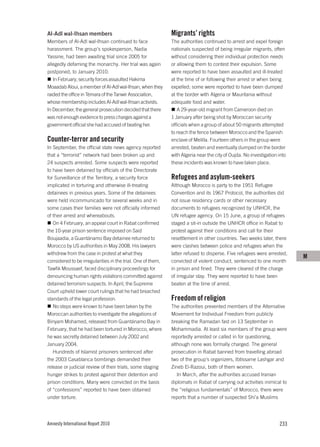 Al-Adl wal-Ihsan members                                     Migrants’ rights
Members of Al-Adl wal-Ihsan continued to face                The authorities continued to arrest and expel foreign
harassment. The group’s spokesperson, Nadia                  nationals suspected of being irregular migrants, often
Yassine, had been awaiting trial since 2005 for              without considering their individual protection needs
allegedly defaming the monarchy. Her trial was again         or allowing them to contest their expulsion. Some
postponed, to January 2010.                                  were reported to have been assaulted and ill-treated
   In February, security forces assaulted Hakima             at the time of or following their arrest or when being
Moaadab Aloui, a member of Al-Adl wal-Ihsan, when they       expelled; some were reported to have been dumped
raided the office in Témara of the Tanwir Association,       at the border with Algeria or Mauritania without
whose membership includes Al-Adl wal-Ihsan activists.        adequate food and water.
In December, the general prosecution decided that there         A 29-year-old migrant from Cameroon died on
was not enough evidence to press charges against a           1 January after being shot by Moroccan security
government official she had accused of beating her.          officials when a group of about 50 migrants attempted
                                                             to reach the fence between Morocco and the Spanish
Counter-terror and security                                  enclave of Melilla. Fourteen others in the group were
In September, the official state news agency reported        arrested, beaten and eventually dumped on the border
that a “terrorist” network had been broken up and            with Algeria near the city of Oujda. No investigation into
24 suspects arrested. Some suspects were reported            these incidents was known to have taken place.
to have been detained by officials of the Directorate
for Surveillance of the Territory, a security force          Refugees and asylum-seekers
implicated in torturing and otherwise ill-treating           Although Morocco is party to the 1951 Refugee
detainees in previous years. Some of the detainees           Convention and its 1967 Protocol, the authorities did
were held incommunicado for several weeks and in             not issue residency cards or other necessary
some cases their families were not officially informed       documents to refugees recognized by UNHCR, the
of their arrest and whereabouts.                             UN refugee agency. On 15 June, a group of refugees
   On 4 February, an appeal court in Rabat confirmed         staged a sit-in outside the UNHCR office in Rabat to
the 10-year prison sentence imposed on Said                  protest against their conditions and call for their
Boujaadia, a Guantánamo Bay detainee returned to             resettlement in other countries. Two weeks later, there
Morocco by US authorities in May 2008. His lawyers           were clashes between police and refugees when the
withdrew from the case in protest at what they               latter refused to disperse. Five refugees were arrested,
                                                                                                                          M
considered to be irregularities in the trial. One of them,   convicted of violent conduct, sentenced to one month
Tawfik Moussaef, faced disciplinary proceedings for          in prison and fined. They were cleared of the charge
denouncing human rights violations committed against         of irregular stay. They were reported to have been
detained terrorism suspects. In April, the Supreme           beaten at the time of arrest.
Court upheld lower court rulings that he had breached
standards of the legal profession.                           Freedom of religion
   No steps were known to have been taken by the             The authorities prevented members of the Alternative
Moroccan authorities to investigate the allegations of       Movement for Individual Freedom from publicly
Binyam Mohamed, released from Guantánamo Bay in              breaking the Ramadan fast on 13 September in
February, that he had been tortured in Morocco, where        Mohammadia. At least six members of the group were
he was secretly detained between July 2002 and               reportedly arrested or called in for questioning,
January 2004.                                                although none was formally charged. The general
   Hundreds of Islamist prisoners sentenced after            prosecution in Rabat banned from travelling abroad
the 2003 Casablanca bombings demanded their                  two of the group’s organizers, Ibtissame Lashgar and
release or judicial review of their trials, some staging     Zineb El-Razoui, both of them women.
hunger strikes to protest against their detention and           In March, after the authorities accused Iranian
prison conditions. Many were convicted on the basis          diplomats in Rabat of carrying out activities inimical to
of “confessions” reported to have been obtained              the “religious fundamentals” of Morocco, there were
under torture.                                               reports that a number of suspected Shi’a Muslims




Amnesty International Report 2010                                                                                  233
 