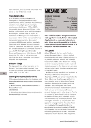 MOZAMBIQUE
    were questioned, Shi’a documents were seized, and a
    school for Iraqi children was closed.

    Transitional justice                                                        REPUBLIC OF MOZAMBIQUE
    A list of cases of enforced disappearances                                  Head of state:                           Armando Guebuza
    investigated by the Equity and Reconciliation                               Head of government:                             Luisa Diogo
                                                                                Death penalty:                   abolitionist for all crimes
    Commission was still not published. The Commission,
                                                                                Population:                                     22.9 million
    established to investigate gross human rights                               Life expectancy:                                 47.8 years
    violations committed between 1956 and 1999,                                 Under-5 mortality (m/f):                 162/144 per 1,000
    completed its work in November 2005 and the list                            Adult literacy:                               44.4 per cent
    was due to be published by the Advisory Council on
    Human Rights, tasked to follow up its work. In
    September, the Advisory Council said that 17,012                            Police used excessive force during demonstrations
    survivors and victims’ families had received financial                      and to apprehend suspects. Thirteen detainees died
    compensation as a result of the Commission’s                                of asphyxiation in an overcrowded police cell; two
    decisions and 2,886 people had been issued with                             police officers were held responsible for the deaths.
    health care cards. However, victims and survivors                           A senior police officer was convicted of murder for an
    continued to be denied effective access to justice and                      extrajudicial execution committed in 2007.
    the perpetrators had still not been held to account. In
    June, the UN Working Group on Enforced or                                   Background
    Involuntary Disappearances visited Morocco. On 20                           At least 120 people died as a result of cholera
    August, the King called for judicial reform, as                             between January and March. In March, the Red
    recommended by the Commission, but no reform                                Cross suspended its activities in Mongicual district in
    measures were implemented.                                                  the northern province of Nampula after three Red
                                                                                Cross workers and two police officers were killed by
    Polisario camps                                                             residents in a violent protest over cholera treatment.
    No steps were known to have been taken by the                               Residents accused the Red Cross workers, who were
    Polisario Front to address the impunity of those                            putting chlorine in wells, of contaminating their water
    accused of committing human rights abuses in the                            supplies with cholera.
    camps in the 1970s and 1980s.                                                  A new political party, the Democratic Movement of
M
                                                                                Mozambique (Movimento Democrático de
    Amnesty International visit/reports                                         Moçambique, MDM), was formed in March when the
        Amnesty International’s Secretary General and other delegates visited   Mayor of Beira city, Daviz Simango, split from the
    Morocco in March and discussed human rights with the Ministers of Justice   main opposition party, the Mozambique National
    and Interior.                                                               Resistance (Resistência Nacional Moçambicana,
        No more half measures – addressing enforced disappearances in           RENAMO). Daviz Simango was one of three
    Morocco and Western Sahara                                                  presidential candidates in elections held in October,
    (MDE 29/005/2009)                                                           which were won by the incumbent, President
        Morocco/Western Sahara: Expulsion of human rights defender reflects     Armando Guebuza, and the ruling party, the Front for
    growing intolerance (MDE 29/012/2009)                                       the Liberation of Mozambique (Frente da Libertação
                                                                                de Moçambique, FRELIMO). There were sporadic
                                                                                acts of violence during the election campaign, most
                                                                                involving the destruction by party activists of their
                                                                                opponents’ campaign material. Two police officers
                                                                                were fined by the Murrupula District Court for
                                                                                destroying election posters belonging to RENAMO,
                                                                                and police were criticized for failing to respond to acts
                                                                                of violence by members of FRELIMO. International
                                                                                and national election observers noted irregularities




    234                                                                                                    Amnesty International Report 2010
 