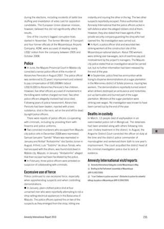 during the elections, including incidents of ballot box      instantly and injuring the other in the leg. The two other
stuffing and invalidation of votes cast for opposition       suspects reportedly escaped. Police authorities told
candidates. The European Union observer mission,             Amnesty International that the police officers acted in
however, believed this did not significantly affect the      self-defence when the alleged robbers shot at them.
results.                                                     However, they also stated that it was agents of the
   One of the country’s biggest corruption trials            private security company guarding the shop who had
started in November. The former Minister of Transport        opened fire. No investigation was carried out.
and four former officials of the Mozambique Airports            In April, a police officer shot and wounded two
Company, ADM, were accused of stealing nearly                striking workers at the construction site of the
US$2 million from the company between 2005 and               Mozambique national stadium. About 700 workers
October 2008.                                                were striking over low wages, lack of overtime pay and
                                                             mistreatment by the project’s managers. The Maputo
Police                                                       city police stated that an investigation would be carried
   In June, the Maputo Provincial Court in Matola city       out, but no further information had been released by
convicted a senior police officer of the murder of           the end of the year.
Abranches Penicelo in August 2007. The police officer           In September, police fired live ammunition while
was sentenced to 22 years’ imprisonment and ordered          trying to disperse demonstrations at a sugar plantation
to pay compensation of 500,000Mtn (about                     in the Marromeu district of Sofala province, injuring two
US$19,000) to Abranches Penicelo’s five children.            workers. The demonstrations reportedly turned violent
However, five other officers accused of involvement in       when strikers destroyed an ambulance and motorbike,
the killing were neither charged nor tried. Two other        put up barricades and burned part of the sugar
police officers allegedly involved had since died.           plantation. Workers at the sugar plantation were
Following years of police harassment, Abranches              striking over wages. No investigation was known to have
Penicelo had been beaten, injected with a toxic              been carried out by the end of the year.
substance, shot in the neck, set on fire and left for dead
by eight police officers.                                    Deaths in custody
   There were reports of police officers co-operating        In March, 13 people died of asphyxiation in an
with criminals, including by providing them with             overcrowded police cell in Mongicual. The detainees
firearms and police uniforms.                                had been arrested along with others following riots
   Two convicted murderers who escaped from Maputo           over cholera treatment in the district. In August, the
                                                                                                                                           M
city police cells in December 2008 were rearrested.          Angoche District Court convicted the officer on duty at
Samuel Januário “Samito” Nhare was rearrested in             the time and the district police commander of
January and Aníbal “Anibalzinho” dos Santos Júnior in        manslaughter and sentenced them both to one year’s
August. A third, Luís “Todinho” de Jesus Tomás, who          imprisonment. The court acquitted the district head of
had escaped with the others, was found shot dead in          the criminal investigation police due to lack of
Matola city, Maputo, in January. “Anibalzinho” alleged       evidence.
that their escape had been facilitated by the police.
   In February, three police officers were arrested on       Amnesty International visit/reports
suspicion of collaborating with criminals.                      Amnesty International delegates visited Mozambique in May.
                                                                Briefing to the Parliament (assembly) of Mozambique
Excessive use of force                                       (AFR 41/002/2009)
Police continued to use excessive force, especially             “I can’t believe in justice any more”: Obstacles to justice for unlawful
when apprehending suspects and when controlling              killings by police in Mozambique (AFR 41/004/2009)
demonstrations.
  In January, plain-clothed police shot at four
unnamed men who were reportedly attempting to rob a
shop selling electrical appliances in the Baixa area of
Maputo. The police officers opened fire on two of the
suspects as they emerged from the shop, killing one




Amnesty International Report 2010                                                                                                    235
 