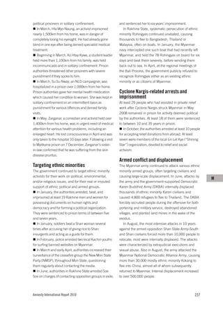political prisoners in solitary confinement.                  and sentenced her to six years’ imprisonment.
   In March, Hla Myo Naung, an activist imprisoned              In Rakhine State, systematic persecution of ethnic
nearly 1,500km from his home, was in danger of                minority Rohingyas continued unabated, causing
completely losing his eyesight. He had already gone           thousands to flee to Bangladesh, Thailand or
blind in one eye after being denied specialist medical        Malaysia, often on boats. In January, the Myanmar
treatment.                                                    navy intercepted one such boat that had recently left
   Beginning in March, Ko Htay Kywe, a student leader         Myanmar, and held the 78 Rohingyas on board for six
held more than 1,100km from his family, was held              days and beat them severely, before sending them
incommunicado and in solitary confinement. Prison             back out to sea. In April, at the regional meetings of
authorities threatened other prisoners with severe            the Bali Process, the government publicly refused to
punishment if they spoke to him.                              recognize Rohingyas either as an existing ethnic
   In March, Su Su Nway, an NLD campaigner, was               minority or as citizens of Myanmar.
hospitalized in a prison over 1,000km from her home.
Prison authorities gave her mental health medication          Cyclone Nargis-related arrests and
which caused her condition to worsen. She was kept in         imprisonment
solitary confinement on an intermittent basis as              At least 29 people who had assisted in private relief
punishment for various offences and denied family             work after Cyclone Nargis struck Myanmar in May
visits.                                                       2008 remained in prison for activity deemed political
   In May, Zarganar, a comedian and activist held over        by the authorities. At least 18 of them were sentenced
1,400km from his home, was in urgent need of medical          to between 10 and 35 years in prison.
attention for various health problems, including an              In October, the authorities arrested at least 10 people
enlarged heart. He lost consciousness in April and was        for accepting relief donations from abroad. At least
only taken to the hospital 10 days later. Following a visit   seven were members of the local Lin Let Kye (“Shining
to Myitkyina prison on 7 December, Zarganar’s sister-         Star”) organization, devoted to relief and social
in-law confirmed that he was suffering from the skin          activism.
disease pruritus.
                                                              Armed conflict and displacement
Targeting ethnic minorities                                   The Myanmar army continued to attack various ethnic
The government continued to target ethnic minority            minority armed groups, often targeting civilians and
activists for their work on political, environmental,         causing large-scale displacement. In June, attacks by
                                                                                                                           M
and/or religious issues, and for their real or imputed        the army and the government-supported Democratic
support of ethnic political and armed groups.                 Karen Buddhist Army (DKBA) internally displaced
   In January, the authorities arrested, beat, and            thousands of ethnic minority Karen civilians and
imprisoned at least 19 Rakhine men and women for              caused 4,800 refugees to flee to Thailand. The DKBA
possessing documents on human rights and                      forcibly recruited people during the offensive for both
democracy and for forming a political organization.           portering and military service, destroyed abandoned
They were sentenced to prison terms of between five           villages, and planted land mines in the wake of the
and seven years.                                              exodus.
   In January, soldiers beat a Shan woman several                 In August, the most intensive attacks in 10 years
times after accusing her of giving rice to Shan               against the armed opposition Shan State Army-South
insurgents and acting as a guide for them.                    and Shan civilians forced more than 10,000 people to
   In February, police arrested two local Kachin youths       relocate; most were internally displaced. The attacks
for surfing banned websites on Myanmar.                       were characterized by extrajudicial executions and
   In March and early April, authorities increased their      sexual abuse. Also in August, the army attacked the
surveillance of the ceasefire group the New Mon State         Myanmar National Democratic Alliance Army, causing
Party (NMSP), throughout Mon State, questioning               more than 30,000 mostly ethnic minority Kokang to
them regularly about contacting the media.                    flee into China, almost all of whom subsequently
   In June, authorities in Rakhine State arrested Soe         returned to Myanmar. Internal displacement increased
Soe on charges of contacting opposition groups in exile,      to over 500,000 people.




Amnesty International Report 2010                                                                                   237
 