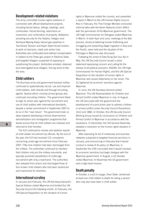 Development-related violations                             rights in Myanmar visited the country, and presented
    The army committed human rights violations in              a report in March to the UN Human Rights Council.
    connection with official development projects,             Also in February, the Thai Foreign Minister conducted
    including forced labour, killings, beatings, land          informal talks with the Karen National Union (KNU)
    confiscation, forced farming, restrictions on              with the permission of the Myanmar government. The
    movement, and confiscation of property. Battalions         UN High Commissioner for Refugees visited Myanmar
    providing security for the Yadana, Yetagun and             in March. In both April and June, meetings of the Bali
    Kanbauk-Myiang Kalay natural gas pipelines in              process, aimed at deterring human trafficking and
    Tanintharyi Division and Kayin State forced civilians      smuggling and preventing illegal migration in Asia and
    to work on barracks, roads and sentry huts.                the Pacific, were held and the situation of the
    Authorities also confiscated land without compensation     Rohingya in Myanmar was discussed.
    in relation to the Shwe gas project in Rakhine State,         Following the arrest of Daw Aung San Suu Kyi in
    and targeted villagers suspected of opposing or            May, the UN Security Council issued a press
    questioning the project. Authorities arrested, detained    statement expressing concern and calling for the
    and interrogated local villagers, forcing some to flee     release of all political prisoners. ASEAN, the UN High
    the area.                                                  Commissioner for Human Rights, and the UN Special
                                                               Rapporteur on the situation of human rights in
    Child soldiers                                             Myanmar also issued statements on her arrest. The
    The Burmese army and government-backed militias            EU tightened its economic sanctions against
    continued to systematically recruit, use and imprison      Myanmar.
    child soldiers, both directly and through recruiting          In June, the UN Secretary-General visited
    agents. Several ethnic minority armed groups also          Myanmar. The UN Representative for Children and
    continued recruiting children. The government failed       Armed Conflict visited Myanmar in July. In August,
    to align its action plan against the recruitment and       the UN discussed with the government the
    use of child soldiers with international standards,        development of a joint action plan to address children
    despite a verbal commitment in September 2007 to           in armed conflict under Security Council Resolutions
    do so in the “near future”. The government took no         1612 and 1882. In October, the UN Security Council
    steps towards developing a formal disarmament,             Working Group issued its conclusions on Children and
    demobilization and reintegration programme that            Armed Conflict in Myanmar in accordance with the
    would ensure that all child soldiers are released and      resolutions. In December, the UN General Assembly
M
    returned to their families.                                adopted a resolution on the human rights situation in
       The ILO continued to receive and address reports        Myanmar.
    of child soldier recruitment by officials. By the end of      After extending its list of individuals and business
    the year, the ILO had received 131 complaints              networks subjected to targeted financial sanctions in
    concerning under-age recruitment since February            January, and announcing in February that it would
    2007. Fifty-nine children had been discharged from         conduct a review of its policy on Myanmar, in
    the military. The authorities continued to maintain        September the USA concluded that it would maintain
    that children only join the military voluntarily, and      its economic sanctions but begin dialogue with the
    typically punished perpetrators of under-age               Myanmar government. In August, a US Senator
    recruitment with only a reprimand. The authorities         visited Myanmar. In November the US government
    also released from prison and discharged three of          sent a high-level mission.
    four known child soldiers who had been sentenced
    and imprisoned for desertion.                              Death penalty
                                                               In October, a court in Laogai, Shan State, sentenced
    International scrutiny                                     at least one child soldier to death for killing a person
    In January and February, the UN Secretary-General’s        who may also have been a child soldier.
    Special Adviser visited Myanmar and briefed the UN
    Security Council the following month. In February, the
    UN Special Rapporteur on the situation of human




    238                                                                                  Amnesty International Report 2010
 