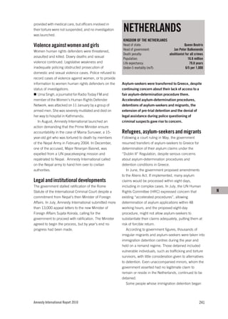 NETHERLANDS
provided with medical care, but officers involved in
their torture were not suspended, and no investigation
was launched.
                                                         KINGDOM OF THE NETHERLANDS
Violence against women and girls                         Head of state:                               Queen Beatrix
Women human rights defenders were threatened,            Head of government:                 Jan Peter Balkenende
                                                         Death penalty:                   abolitionist for all crimes
assaulted and killed. Dowry deaths and sexual
                                                         Population:                                     16.6 million
violence continued. Legislative weakness and             Life expectancy:                                 79.8 years
inadequate policing obstructed prosecution of            Under-5 mortality (m/f):                      6/5 per 1,000
domestic and sexual violence cases. Police refused to
record cases of violence against women, or to provide
information to women human rights defenders on the       Asylum-seekers were transferred to Greece, despite
status of investigations.                                continuing concern about their lack of access to a
   Uma Singh, a journalist for Radio Today FM and        fair asylum-determination procedure there.
member of the Women’s Human Rights Defender              Accelerated asylum-determination procedures,
Network, was attacked on 11 January by a group of        detentions of asylum-seekers and migrants, the
armed men. She was severely mutilated and died on        extension of pre-trial detention and the denial of
her way to hospital in Kathmandu.                        legal assistance during police questioning of
   In August, Amnesty International launched an          criminal suspects gave rise to concern.
action demanding that the Prime Minister ensure
accountability in the case of Maina Sunuwar, a 15-       Refugees, asylum-seekers and migrants
year-old girl who was tortured to death by members       Following a court ruling in May, the government
of the Nepal Army in February 2004. In December,         resumed transfers of asylum-seekers to Greece for
one of the accused, Major Niranjan Basnet, was           determination of their asylum claims under the
expelled from a UN peacekeeping mission and              “Dublin II” Regulation, despite serious concerns
repatriated to Nepal. Amnesty International called       about asylum-determination procedures and
on the Nepal army to hand him over to civilian           detention conditions in Greece.
authorities.                                                In June, the government proposed amendments
                                                         to the Aliens Act. If implemented, many asylum
Legal and institutional developments                     claims would be processed within eight days,
The government stalled ratification of the Rome          including in complex cases. In July, the UN Human
Statute of the International Criminal Court despite a    Rights Committee (HRC) expressed concern that                  N
commitment from Nepal’s then Minister of Foreign         existing “accelerated procedures”, allowing
Affairs. In July, Amnesty International submitted more   determination of asylum applications within 48
than 13,000 appeal letters to the new Minister of        working hours, and the proposed eight-day
Foreign Affairs Sujata Koirala, calling for the          procedure, might not allow asylum-seekers to
government to proceed with ratification. The Minister    substantiate their claims adequately, putting them at
agreed to begin the process, but by year’s end no        risk of forcible return.
progress had been made.                                     According to government figures, thousands of
                                                         irregular migrants and asylum-seekers were taken into
                                                         immigration detention centres during the year and
                                                         held on a remand regime. Those detained included
                                                         vulnerable individuals, such as trafficking and torture
                                                         survivors, with little consideration given to alternatives
                                                         to detention. Even unaccompanied minors, whom the
                                                         government asserted had no legitimate claim to
                                                         remain or reside in the Netherlands, continued to be
                                                         detained.
                                                            Some people whose immigration detention began




Amnesty International Report 2010                                                                                241
 