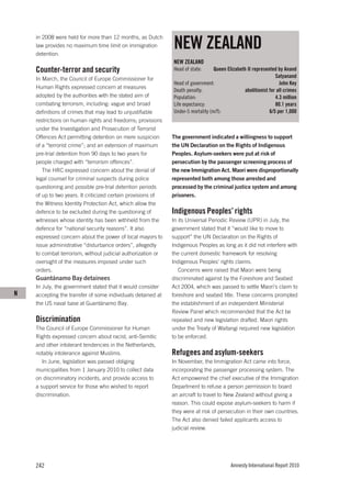 NEW ZEALAND
    in 2008 were held for more than 12 months, as Dutch
    law provides no maximum time limit on immigration
    detention.
                                                              NEW ZEALAND
    Counter-terror and security                               Head of state:      Queen Elizabeth II represented by Anand
    In March, the Council of Europe Commissioner for                                                            Satyanand
                                                              Head of government:                                 John Key
    Human Rights expressed concern at measures
                                                              Death penalty:                    abolitionist for all crimes
    adopted by the authorities with the stated aim of         Population:                                       4.3 million
    combating terrorism, including: vague and broad           Life expectancy:                                  80.1 years
    definitions of crimes that may lead to unjustifiable      Under-5 mortality (m/f):                       6/5 per 1,000
    restrictions on human rights and freedoms; provisions
    under the Investigation and Prosecution of Terrorist
    Offences Act permitting detention on mere suspicion       The government indicated a willingness to support
    of a “terrorist crime”; and an extension of maximum       the UN Declaration on the Rights of Indigenous
    pre-trial detention from 90 days to two years for         Peoples. Asylum-seekers were put at risk of
    people charged with “terrorism offences”.                 persecution by the passenger screening process of
       The HRC expressed concern about the denial of          the new Immigration Act. Maori were disproportionally
    legal counsel for criminal suspects during police         represented both among those arrested and
    questioning and possible pre-trial detention periods      processed by the criminal justice system and among
    of up to two years. It criticized certain provisions of   prisoners.
    the Witness Identity Protection Act, which allow the
    defence to be excluded during the questioning of          Indigenous Peoples’ rights
    witnesses whose identity has been withheld from the       In its Universal Periodic Review (UPR) in July, the
    defence for “national security reasons”. It also          government stated that it “would like to move to
    expressed concern about the power of local mayors to      support” the UN Declaration on the Rights of
    issue administrative “disturbance orders”, allegedly      Indigenous Peoples as long as it did not interfere with
    to combat terrorism, without judicial authorization or    the current domestic framework for resolving
    oversight of the measures imposed under such              Indigenous Peoples’ rights claims.
    orders.                                                      Concerns were raised that Maori were being
    Guantánamo Bay detainees                                  discriminated against by the Foreshore and Seabed
    In July, the government stated that it would consider     Act 2004, which was passed to settle Maori’s claim to
N   accepting the transfer of some individuals detained at    foreshore and seabed title. These concerns prompted
    the US naval base at Guantánamo Bay.                      the establishment of an independent Ministerial
                                                              Review Panel which recommended that the Act be
    Discrimination                                            repealed and new legislation drafted. Maori rights
    The Council of Europe Commissioner for Human              under the Treaty of Waitangi required new legislation
    Rights expressed concern about racist, anti-Semitic       to be enforced.
    and other intolerant tendencies in the Netherlands,
    notably intolerance against Muslims.                      Refugees and asylum-seekers
       In June, legislation was passed obliging               In November, the Immigration Act came into force,
    municipalities from 1 January 2010 to collect data        incorporating the passenger processing system. The
    on discriminatory incidents, and provide access to        Act empowered the chief executive of the Immigration
    a support service for those who wished to report          Department to refuse a person permission to board
    discrimination.                                           an aircraft to travel to New Zealand without giving a
                                                              reason. This could expose asylum-seekers to harm if
                                                              they were at risk of persecution in their own countries.
                                                              The Act also denied failed applicants access to
                                                              judicial review.




    242                                                                                   Amnesty International Report 2010
 