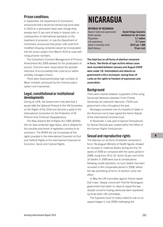 Prison conditions
In September, the Department of Corrections
announced that it would be introducing bunk beds
                                                          NICARAGUA
in 2010 on a permanent basis even though they             REPUBLIC OF NICARAGUA
already had 21 per cent of beds in shared cells, in       Head of state and government:    Daniel Ortega Saavedra
contravention of international standards on the           Death penalty:                  abolitionist for all crimes
                                                          Population:                                     5.7 million
treatment of prisoners. In July the Department of
                                                          Life expectancy:                                72.7 years
Corrections announced that prison cells built from        Under-5 mortality (m/f):                  29/22 per 1,000
modified shipping containers would be incorporated        Adult literacy:                                78 per cent
into the prison system from March 2010 to cope with
rising prisoner numbers.
   The Corrections (Contract Management of Prisons)       The total ban on all forms of abortion remained
Amendment Act 2009 allowed for the privatization of       in force. Two thirds of rape victims whose cases
prisons. Concerns were raised about the possible          were recorded between January and August 2009
reduction of accountability that could occur within       were under 18. Intimidation and attacks on
privately managed prisons.                                government critics increased, raising fears of
   There were disproportionately high numbers of          curbs on the rights to freedom of expression and
Maori arrested, processed by the criminal justice         association.
system and imprisoned.
                                                          Background
Legal, constitutional or institutional                    There were clashes between supporters of the ruling
developments                                              Sandinista National Liberation Front (Frente
During its UPR, the Government indicated that it          Sandinista de Liberación Nacional, FSLN) and
would ratify the Optional Protocol to the UN Convention   government critics throughout the year.
on the Rights of the Child and become a party to the         Nicaragua remained one of a handful of states in
International Convention for the Protection of All        the Americas not to have signed the Rome Statute
Persons from Enforced Disappearance.                      of the International Criminal Court.
   The New Zealand Bill of Rights Act 1990 (BORA)            In November a new post of Special Ombudsman
did not have protected legal status, which allowed for    for Sexual Diversity was created within the Office of
the possible enactment of legislation contrary to its     the Human Rights Ombudsman.
provisions. The BORA did not incorporate all the
rights provided in the International Covenant on Civil    Sexual and reproductive rights                                N
and Political Rights or the International Covenant on     The total ban on all forms of abortion remained in
Economic, Social and Cultural Rights.                     force. Nicaraguan Ministry of Health figures showed
                                                          an increase in maternal deaths during the first 19
                                                          weeks of 2009 as compared with the same period in
                                                          2008, rising from 20 to 33. Some 16 per cent of the
                                                          33 deaths in 2009 were due to complications
                                                          following unsafe abortions; no such deaths had been
                                                          recorded in the comparable period in 2008, before
                                                          the law prohibiting all forms of abortion came into
                                                          effect.
                                                             In May the UN Committee against Torture stated
                                                          that it was “deeply concerned” that the Nicaraguan
                                                          government had taken no steps to repeal the law,
                                                          despite concerns having previously been expressed
                                                          by three other UN committees.
                                                             The Supreme Court of Justice failed to rule on an
                                                          appeal lodged in July 2008 challenging the




Amnesty International Report 2010                                                                                243
 