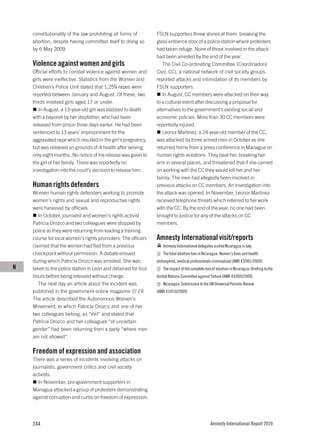 constitutionality of the law prohibiting all forms of       FSLN supporters threw stones at them, breaking the
    abortion, despite having committed itself to doing so       glass entrance door of a police station where protesters
    by 6 May 2009.                                              had taken refuge. None of those involved in the attack
                                                                had been arrested by the end of the year.
    Violence against women and girls                               The Civil Co-ordinating Committee (Coordinadora
    Official efforts to combat violence against women and       Civil, CC), a national network of civil society groups,
    girls were ineffective. Statistics from the Women and       reported attacks and intimidation of its members by
    Children’s Police Unit stated that 1,259 rapes were         FSLN supporters.
    reported between January and August. Of these, two             In August, CC members were attacked on their way
    thirds involved girls aged 17 or under.                     to a cultural event after discussing a proposal for
       In August, a 13-year-old girl was stabbed to death       alternatives to the government's existing social and
    with a bayonet by her stepfather, who had been              economic policies. More than 30 CC members were
    released from prison three days earlier. He had been        reportedly injured.
    sentenced to 13 years’ imprisonment for the                    Leonor Martínez, a 24-year-old member of the CC,
    aggravated rape which resulted in the girl’s pregnancy,     was attacked by three armed men in October as she
    but was released on grounds of ill health after serving     returned home from a press conference in Managua on
    only eight months. No notice of his release was given to    human rights violations. They beat her, breaking her
    the girl or her family. There was reportedly no             arm in several places, and threatened that if she carried
    investigation into the court’s decision to release him.     on working with the CC they would kill her and her
                                                                family. The men had allegedly been involved in
    Human rights defenders                                      previous attacks on CC members. An investigation into
    Women human rights defenders working to promote             the attack was opened. In November, Leonor Martínez
    women’s rights and sexual and reproductive rights           received telephone threats which referred to her work
    were harassed by officials.                                 with the CC. By the end of the year, no one had been
       In October, journalist and women’s rights activist       brought to justice for any of the attacks on CC
    Patricia Orozco and two colleagues were stopped by          members.
    police as they were returning from leading a training
    course for local women’s rights promoters. The officers     Amnesty International visit/reports
    claimed that the women had fled from a previous                Amnesty International delegates visited Nicaragua in July.
    checkpoint without permission. A debate ensued                 The total abortion ban in Nicaragua: Women’s lives and health
    during which Patricia Orozco was arrested. She was          endangered, medical professionals criminalized (AMR 43/001/2009)
N   taken to the police station in León and detained for four      The impact of the complete ban of abortion in Nicaragua: Briefing to the
    hours before being released without charge.                 United Nations Committee against Torture (AMR 43/005/2009)
       The next day an article about the incident was              Nicaragua: Submission to the UN Universal Periodic Review
    published in the government online magazine El 19.          (AMR 43/010/2009)
    The article described the Autonomous Women’s
    Movement, to which Patricia Orozco and one of her
    two colleagues belong, as “evil” and stated that
    Patricia Orozco and her colleagues “of uncertain
    gender” had been returning from a party “where men
    are not allowed”.

    Freedom of expression and association
    There was a series of incidents involving attacks on
    journalists, government critics and civil society
    activists.
       In November, pro-government supporters in
    Managua attacked a group of protesters demonstrating
    against corruption and curbs on freedom of expression.




    244                                                                                           Amnesty International Report 2010
 