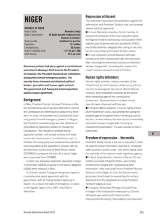 Repression of dissent
NIGER                                                            The authorities repressed demonstrations against the
                                                                 referendum and President Tandja’s rule, and arrested
REPUBLIC OF NIGER                                                several political opponents.
Head of state:                              Mamadou Tandja          In June, Mamadou Issoufou, former member of
Head of government:        Ali Badjo Gamatié (replaced Seyni     parliament and leader of the main opposition party,
                                        Oumarou in October)
                                                                 the Nigerien Party for Democracy and Socialism (Parti
Death penalty:                        abolitionist in practice
Population:                                       15.3 million   nigérien pour la démocratie et le socialisme, PNDS),
Life expectancy:                                    50.8 years   was briefly detained, allegedly after calling on security
Under-5 mortality (m/f):                  171/173 per 1,000      forces to stop obeying President Tandja’s orders.
Adult literacy:                                 28.7 per cent       In July, opposition activist Alassane Karfi was
                                                                 arrested and sent to Koutoukalé high-security prison
                                                                 after criticizing the referendum process on television.
Numerous protests took place against a constitutional            He was charged with “provoking the creation of a
amendment allowing a third term for the President.               crowd” and was released on bail in October.
In response, the President dissolved key institutions
and granted himself emergency powers. The                        Human rights defenders
security forces harassed and detained political                  Human rights activists, notably members of the
leaders, journalists and human rights activists.                 United Front for the Protection of Democracy (Front
The government and Tuareg-led armed opposition                   uni pour la sauvegarde des acquis démocratiques,
signed a peace agreement.                                        FUSAD), were repeatedly harassed by the police
                                                                 when protesting against the constitutional
Background                                                       amendment. Demonstrations that were mostly
In May, President Tandja dissolved Parliament after              peaceful were dispersed with tear gas.
the Constitutional Court rejected attempts to amend                In August, Marou Amadou, a human rights activist
the Constitution by referendum to allow him a third              and President of FUSAD, was arrested for calling for
term. In June, he dissolved the Constitutional Court             protests against the government. Following a judicial
and granted himself emergency powers. In August,                 decision, he was released the next day but immediately
the President overwhelmingly won the referendum                  rearrested. He was charged with “running an
(boycotted by opposition parties) to change the                  unauthorized association”. He was released on bail in
Constitution. This resulted in protests led by                   September.
opposition parties, civil society activists and trade                                                                        N
unions who denounced a “constitutional coup”. In                 Freedom of expression – the media
October, the ruling party won parliamentary elections            President Tandja issued a decree in July which could
(also boycotted by the opposition), despite calls by             be used to censor information deemed to “endanger
the Economic Community of West African States                    state security or public order” and which swept aside
(ECOWAS) to postpone the vote. As a result, Niger                the authority of the national media regulatory agency.
was suspended from ECOWAS.                                          In April, Seyni Amadou, director of Dounia TV, and
   In April, two Canadian diplomats abducted in Niger            another journalist, Elhadj Idi Abdou, were briefly
in December 2008 by al-Qa’ida in the Islamic Maghreb             arrested and charged with “broadcasting false
(AQIM) were released in Mali.                                    information” after criticizing French President Nicolas
   In October, several Tuareg armed groups signed a              Sarkozy’s visit to Niger. In June, the Dounia media
comprehensive peace agreement with the                           group was closed down for several days for airing a
government, with all Tuareg factions agreeing to                 statement from the opposition accusing President
disarm. As a result, the state of emergency, in place            Tandja of staging a coup.
in the Agadez region since 2007, was lifted in                      In August, Abdoulaye Tiémogo, the publishing
November.                                                        manager of the independent newspaper Le Canard
                                                                 Déchaîné, was sentenced to three months’
                                                                 imprisonment for having “discredited a court decision”




Amnesty International Report 2010                                                                                     245
 