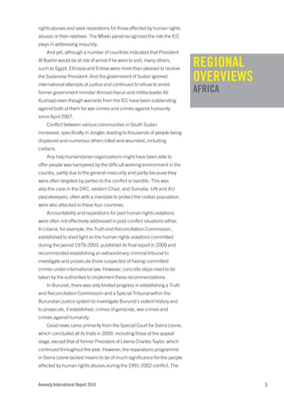 rights abuses and seek reparations for those affected by human rights
abuses or their relatives. The Mbeki panel recognized the role the ICC
plays in addressing impunity.
    And yet, although a number of countries indicated that President
Al Bashir would be at risk of arrest if he were to visit, many others,
such as Egypt, Ethiopia and Eritrea were more than pleased to receive
                                                                           REGIONAL
the Sudanese President. And the government of Sudan ignored
international attempts at justice and continued to refuse to arrest
                                                                           OVERVIEWS
former government minister Ahmad Harun and militia leader Ali              AFRICA
Kushayb even though warrants from the ICC have been outstanding
against both of them for war crimes and crimes against humanity
since April 2007.
    Conflict between various communities in South Sudan
increased, specifically in Jonglei, leading to thousands of people being
displaced and numerous others killed and wounded, including
civilians.
    Any help humanitarian organizations might have been able to
offer people was hampered by the difficult working environment in the
country, partly due to the general insecurity and partly because they
were often targeted by parties to the conflict or bandits. This was
also the case in the DRC, eastern Chad, and Somalia. UN and AU
peacekeepers, often with a mandate to protect the civilian population,
were also attacked in these four countries.
    Accountability and reparations for past human rights violations
were often not effectively addressed in post-conflict situations either.
In Liberia, for example, the Truth and Reconciliation Commission,
established to shed light on the human rights violations committed
during the period 1979-2003, published its final report in 2009 and
recommended establishing an extraordinary criminal tribunal to
investigate and prosecute those suspected of having committed
crimes under international law. However, concrete steps need to be
taken by the authorities to implement these recommendations.
    In Burundi, there was only limited progress in establishing a Truth
and Reconciliation Commission and a Special Tribunal within the
Burundian justice system to investigate Burundi’s violent history and
to prosecute, if established, crimes of genocide, war crimes and
crimes against humanity.
    Good news came primarily from the Special Court for Sierra Leone,
which concluded all its trials in 2009, including those at the appeal
stage, except that of former President of Liberia Charles Taylor, which
continued throughout the year. However, the reparations programme
in Sierra Leone lacked means to be of much significance for the people
affected by human rights abuses during the 1991-2002 conflict. The


Amnesty International Report 2010                                                      3
 
