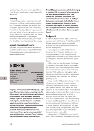 by commenting on the arrest warrant against former                        At least 58 people were sentenced to death, bringing
    Prime Minister Hama Amadou. He was released after                         to more than 870 the number of prisoners on death
    two months.                                                               row. Many were sentenced after unfair trials.
                                                                              However, the government announced a “self-
    Impunity                                                                  imposed moratorium” on executions. In the Niger
    President Tandja granted a blanket amnesty to all                         Delta, clashes continued in the first half of the year
    members of the Tuareg armed opposition following                          between armed groups and the security forces,
    the October peace agreement. The amnesty, also                            resulting in many deaths, including of bystanders.
    covering the Nigerien security forces, entrenched                         The security situation improved after the President
    the climate of impunity and closed any avenues for                        offered an amnesty to members of armed groups in
    justice and redress for human rights abuses committed                     August.
    by both sides during the conflict. About 100 Tuareg
    remained held without trial for their alleged                             Background
    involvement in the armed opposition, even though                          In February, Nigeria’s human rights situation was
    they should have been released under the amnesty.                         examined by the UN Universal Periodic Review (UPR)
                                                                              Working Group. In June, Nigeria announced it
    Amnesty International reports                                             accepted 30 of the 32 recommendations made by
        Niger-Mali: Amnesty International calls for the release of hostages   the UPR Working Group.
    reportedly held by Al-Qa’ida in the Islamic Maghreb (AFR 43/001/2009)         In July, Nigeria acceded to the International
        Niger: Appel à la libération inconditionnelle et immédiate de M.      Convention for the Protection of All Persons from
    Amadou Arou (AFR 43/002/2009)                                             Enforced Disappearance, the Convention on the
                                                                              Prevention and Punishment of the Crime of Genocide,
                                                                              and the Optional Protocol to the Convention against
                                                                              Torture.
                                                                                  In March, the Executive Secretary of the National

     NIGERIA                                                                  Human Rights Commission (NHRC), Kehinde Ajoni,
                                                                              was dismissed and subsequently replaced by Roland
                                                                              Ewubare. Her removal may have been arbitrary. By
     FEDERAL REPUBLIC OF NIGERIA
     Head of state and government:                  Umaru Musa Yar’Adua       the end of 2009, a bill aimed at strengthening the
     Death penalty:                                         retentionist      effectiveness of the NHRC had still not been passed.
     Population:                                           154.7 million      Since November 2007, the NHRC had not had a
N    Life expectancy:                                        47.7 years       governing council.
     Under-5 mortality (m/f):                         190/184 per 1,000           In July, more than 800 people, including 24 police
     Adult literacy:                                        72 per cent
                                                                              officers, died during a week of clashes between
                                                                              members of the religious group Boko Haram and
                                                                              security forces in Borno, Kano, Katsina and Yobe
    The police continued to commit with impunity a wide                       states. On 26 July, members of Boko Haram attacked
    range of human rights violations, including unlawful                      a police station in Bauchi state. Boko Haram’s leader,
    killings, torture and other ill-treatment, and enforced                   Muhammad Yusuf, was arrested on 30 July in
    disappearances. Some people were targeted for                             Maiduguri, Borno state. Later that day the police
    failing to pay bribes. Several people were tortured to                    announced that he had been killed while attempting
    death in police detention. Prisoners were held in                         to escape. On 13 August, Michael Kaase Aondoakaa,
    appalling conditions, many of whom had been                               the Attorney General of the Federation and Minister
    awaiting trial for years. The government intimidated                      of Justice, stated that Muhammad Yusuf had been
    and harassed human rights defenders and                                   killed in police custody. The government announced
    journalists. Violence against women remained                              it would investigate all the killings, but no further
    endemic, and abuses against people suspected of                           developments were made public.
    same-sex relationships continued. Forced evictions                            In November, the ECOWAS Community Court of
    affected thousands of people across the country.                          Justice ruled that Nigerians have a legal and human




    246                                                                                                Amnesty International Report 2010
 