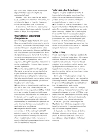 right to education, following a case brought by the           Torture and other ill-treatment
Nigerian NGO Socio-Economic Rights and                        The police frequently used torture and other ill-
Accountability Project.                                       treatment when interrogating suspects and there
   President Umaru Musa Yar’Adua, who went to                 was no standardized mechanism to prevent such
Saudi Arabia for medical treatment in November, had           practices. Confessions extracted under torture
not returned to Nigeria by the end of the year nor            continued to be used as evidence in court.
handed over his powers to the Vice-President.                    On 19 November, three Okada riders were accused
   In December, a clash between a religious group             by community members of theft and handed over to the
and the police in Bauchi state resulted in the death of       police. The men said their motorbikes had been stolen
at least 65 people, including children.                       by the community. They were held for seven days by
                                                              the Special Anti-Robbery Squad (SARS) in Borokiri,
Unlawful killings and enforced                                Port Harcourt, and beaten every night with the butt of a
disappearances                                                gun and an iron belt. They also said they were given
Hundreds of people died at the hands of the police.           water mixed with chemicals to drink, which caused
Many were unlawfully killed before or during arrest in        internal wounds. The same water was poured over their
the street or at roadblocks, or subsequently in police        bodies, causing pain and a rash. After an NGO lodged a
detention. Others were tortured to death in police            complaint, the men were released on bail.
detention. A large proportion of these unlawful killings
may have constituted extrajudicial executions. Many           Justice system
other people disappeared after arrest. The families of        Despite repeated government pledges to address the
such victims rarely receive redress and are often left        problems in the criminal justice system, little progress
with no answers. Most perpetrators remain                     was made. A review of the Police Act (1990) started
unpunished. Although the police have mechanisms to            in 2004 had still not resulted in new law. The vast
receive complaints from the public, these complaints          majority of recommendations made in previous years
are often unprocessed.                                        by two presidential commissions, the UN Special
   Police shot and injured Christian Onuigbo on 19            Rapporteur on extrajudicial, summary or arbitrary
March while he was parking his car in Jiwa, Federal           executions, and the UN Special Rapporteur on torture
Capital Territory. He spent the night at Jiwa police          were not implemented.
station and was taken to hospital the next morning.              Seven out of 10 inmates in prison were pre-trial
Staff at the hospital refused to treat him without a police   detainees. Many had been held for years awaiting trial
report, which was finally submitted at 4pm. Christian         in appalling conditions. Few could afford a lawyer and
Onuigbo died the following day.                               the government-funded Legal Aid Council had fewer          N
   Aneke Okorie, an Okada (motorcycle taxi) rider, was        than 100 lawyers for the whole country.
shot after he failed to pay a bribe to the police at a           The Federal Ministry of Justice said it arranged
checkpoint in Emene, Enugu state, on 15 May. He died          lawyers to take up the cases of prisoners without legal
on the way to hospital. An eyewitness told Amnesty            representation. However, by the end of 2009 the impact
International that the police officer shot Aneke Okorie in    of the scheme was not evident and prison overcrowding
the stomach and then hung his gun around Aneke                had not improved. The scheme did not address the
Okorie’s neck to suggest that the police officer had          causes of delays in the criminal justice system.
been attacked by an armed robber. In September, the              In July, the Lagos State Governor signed the
police officer was dismissed and prosecuted; he was           Magistrates’ Court Bill into law; suspects must be
awaiting trial at the end of the year.                        brought to court within 24 hours and only qualified
   Stanley Adiele Uwakwe and Faka Tamunotonye Kalio           legal practitioners can prosecute them.
were arrested on 10 May and brought to Old GRA                   In August, the new Interior Minister, Dr Shetima
detention centre in Port Harcourt. After several days,        Mustapha, reiterated the commitment to reform
they were transferred to another police station, but          prisons. At the end of 2009, most justice sector
officers there told relatives that the men were not in        reform bills were still pending before the National
detention. Unofficially, relatives were informed that the     Assembly.
men had been killed by the police.




Amnesty International Report 2010                                                                                 247
 