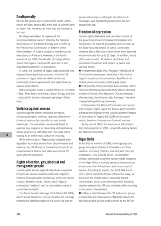 Death penalty                                            people witnessing or helping to formalize such
    At least 58 people were sentenced to death. At the       marriages, was debated by government but not
    end of the year, around 860 men and 11 women were        passed into law.
    on death row. Hundreds of them had not received a
    fair trial.                                              Freedom of expression
       No steps were taken to implement the                  Human rights defenders and journalists critical of
    recommendations made in 2004 by the National             the government faced increased intimidation and
    Study Group on the Death Penalty and in 2007 by          harassment. At least 26 journalists were arrested by
    the Presidential Commission on Reform of the             the State Security Service or police. Some were
    Administration of Justice to adopt a moratorium on       released after a few hours while others were detained
    executions. In February, however, at the fourth          incommunicado for up to 12 days. In addition, media
    session of the UPR, the Minister of Foreign Affairs      offices were raided, TV stations shut down and
    stated that Nigeria continued to exercise “a self-       journalists threatened and beaten by police and
    imposed moratorium” on executions.                       security forces.
       In June, the Governor of Lagos state pardoned and        In September, Bayo Ohu, Assistant News Editor of
    released three death row prisoners. A further 29         The Guardian newspaper, was killed in his home in
    prisoners in Lagos state had death sentences             Lagos in suspicious circumstances. Apart from his
    commuted to life imprisonment and eight others to        mobile phone and laptop, nothing was stolen.
    various prison terms.                                       In November, three journalists were arrested in Port
       Kidnapping was made a capital offence in six states   Harcourt after they published a story about a shooting
    – Abia, Akwa Ibom, Anambra, Ebonyi, Enugu and Imo        incident in Bundu, Port Harcourt. One was released
    – and a bill to this end remained pending in Delta       after two days, the other two after five days. They were
    state.                                                   charged with publishing false news.
                                                                In November, the African Commission on Human
    Violence against women                                   and Peoples’ Rights urged the federal government to
    Violence against women remained pervasive,               withdraw the Nigerian Press Council and the Practice
    including domestic violence, rape and other forms        of Journalism in Nigeria Bill 2009, which would
    of sexual violence by state officials and private        restrict freedom of expression if passed into law.
    individuals. The authorities consistently failed to         By the end of 2009, the Freedom of Information
    exercise due diligence in preventing and addressing      Bill, first presented in 1999, remained pending before
    sexual violence by both state and non-state actors,      the National Assembly.
N   leading to an entrenched culture of impunity.
       While some states in Nigeria have adopted state       Niger Delta
    legislation to protect women from discrimination and     In the first six months of 2009, armed groups and
    violence, the UN Women’s Convention had yet to be        gangs kidnapped dozens of oil workers and their
    implemented at federal and state level almost 25         relatives, including children, and attacked many oil
    years after its ratification.                            installations. The security forces, including the
                                                             military, continued to commit human rights violations
    Rights of lesbian, gay, bisexual and                     in the Niger Delta, including extrajudicial executions,
    transgender people                                       torture and other ill-treatment, and destruction of
    Human rights abuses against individuals suspected        homes. According to reports, the Joint Task Force
    of same-sex sexual relations continued. Nigeria’s        (JTF), which combines troops of the army, navy, air
    Criminal Code penalizes consensual same-sex sexual       force and the mobile police, frequently raided
    conduct between adults. Islamic law in Nigeria           communities. Such raids often happened following
    criminalizes “sodomy” and in some states makes it        clashes between the JTF and militants, often resulting
    punishable by death.                                     in the death of bystanders.
       The Same Gender Marriage (Prohibition) Bill 2008,        In May, a clash between the JTF and armed groups
    which would introduce criminal penalties for marriage    in Delta state led to two weeks of fighting between the
    ceremonies between people of the same sex and for        two sides as well as land and air strikes by the JTF on




    248                                                                                Amnesty International Report 2010
 