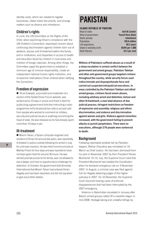 PAKISTAN
    identity cards, which are needed to register
    businesses, obtain travel documents, and arrange
    matters such as divorce and inheritance.
                                                                 ISLAMIC REPUBLIC OF PAKISTAN
    Children’s rights                                            Head of state:                             Asif Ali Zardari
    In June, the UN Committee on the Rights of the               Head of government:                     Yousuf Raza Gilani
                                                                 Death penalty:                                retentionist
    Child, when examining Oman’s compliance with the
                                                                 Population:                                  180.8 million
    UN Children’s Convention, expressed concern about            Life expectancy:                                66.2 years
    continuing discrimination against children born out of       Under-5 mortality (m/f):                  85/94 per 1,000
    wedlock; abuses and ill-treatment within the family          Adult literacy:                             54.2 per cent
    and in institutions; and disparities in access to health
    and education faced by children in rural areas and
    children of foreign nationals. Among other things, the       Millions of Pakistanis suffered abuses as a result of
    Committee urged the government to establish a                a sharp escalation in armed conflict between the
    minimum age of criminal responsibility, create an            government and armed groups. Pakistani Taleban
    independent national human rights institution, and           and other anti-government groups targeted civilians
    re-examine reservations Oman entered when ratifying          throughout the country, while security forces used
    the Convention.                                              indiscriminate and disproportionate force and
                                                                 carried out suspected extrajudicial executions. In
    Freedom of expression                                        areas controlled by the Pakistani Taleban and allied
       ‘Ali al-Zuwaydi, a journalist and moderator of a          armed groups, civilians faced severe abuses,
    section of the Sablat Oman Forum website, was                including arbitrary arrest and detention; torture and
    sentenced to 10 days in prison and fined in April for        other ill-treatment; a near total absence of due
    publicizing a government directive instructing a radio       judicial process; stringent restrictions on freedom
    programme not to broadcast live calls or accept calls        of expression and assembly; religious and ethnic
    from people who wished to comment on military,               discrimination; and violence and discrimination
    security and judicial issues or anything concerning the      against women and girls. Violence against minorities
    head of state. He was released as he had already spent       increased, with the government failing to prevent
    more than 10 days in jail.                                   attacks or punish perpetrators. There were no
                                                                 executions, although 276 people were sentenced
    Ill-treatment                                                to death.
        Wosim Tahan, a Syrian computer engineer and
    resident of Oman for around two years, was reportedly        Background
    ill-treated in police custody following his arrest in July   Following nationwide protests led by Pakistani
P   for unknown reasons. He was held incommunicado at            lawyers, Iftikhar Chaudhry was reinstated on 16
    Mahda Prison for four days and was reported to have          March as Chief Justice. He had been dismissed from
    not been given food for around 36 hours. He was              his post in November 2007 by then President Pervez
    denied prompt access to his family, was not allowed to       Musharraf. On 31 July, the Supreme Court ruled that
    see a lawyer, and had no opportunity to challenge his        President Musharraf had violated the Constitution
    detention. In October, the government told Amnesty           when he declared emergency rule on 3 November
    International that Wosim Tahan had entered Oman              2007. In August, a criminal case was filed against
    illegally and had been deported, but did not say when        him for illegally detaining judges of the higher
    or give any further details.                                 judiciary in 2007. On 16 November, the Supreme
                                                                 Court resumed hearing cases of enforced
                                                                 disappearances that had been interrupted by the
                                                                 2007 emergency.
                                                                    Violence in Balochistan escalated in January after
                                                                 Baloch armed groups called off a ceasefire begun in
                                                                 mid-2008. Hostage-taking and unlawful killings by




    250                                                                                     Amnesty International Report 2010
 