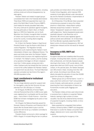 armed groups were countered by violations, including       party activities and limited reform of the colonial-era
arbitrary arrests and enforced disappearances, by          Frontier Crimes Regulation, which deprives FATA
state agents.                                              residents of most rights afforded under international
   Pakistani Taleban and related insurgent groups          law and the Pakistani Constitution. Implementation of
consolidated their hold in the Federally Administered      these reforms remained pending.
Tribal Areas (FATA) and expanded their reach into             On 24 November, Prime Minister Gilani presented
parts of the North West Frontier Province (NWFP),          comprehensive proposals to reduce the military
most notably the densely populated Swat valley.            presence in Balochistan, release Baloch political
The army continued its operations against insurgents,      detainees except those involved in “terrorism”,
focusing particularly on Swat in April, on Khyber          release “disappeared” people and initiate economic
Agency in FATA from September, and on South                uplift programmes. Twenty disappeared people were
Waziristan from October. Insurgents killed hundreds        reportedly released in late November and in
of civilians and injured thousands more in attacks         December; 89 criminal cases registered against
across the country, including attacks targeting            political activists were withdrawn. On 10 December,
mosques and schools.                                       the Prime Minister reportedly stated that of 992
   On 13 April, the Pakistani Taleban in Swat forced       Baloch victims of enforced disappearance, 262 had
President Zardari to sign the Nizam-e-Adl (Order of        already been released and the rest would be released
Justice) Regulation. The Regulation formally               soon.
established courts implementing the Taleban’s harsh
interpretation of Islamic law in Malakand Division. The    Insurgency in FATA, NWFP and
peace pact broke down when the Pakistani Taleban           Balochistan
continued armed incursions into neighbouring Buner         Insurgents abducted and unlawfully killed thousands
in mid-April. The Taleban’s actions, and the resulting     of people, including tribal elders, teachers, journalists,
army operations that began on 26 April, displaced          other professionals, and internally displaced people
more than 2 million people, joining some half a            returning to their homes. In 87 suicide attacks, 1,299
million Pakistanis who had already fled their homes as     people were killed and 3,633 injured, many of them
a result of the conflict between the Pakistani Taleban     civilians. In the past two years, the Taleban destroyed
and government security forces. The South Waziristan       over 200 schools in Swat, including more than 100
operation prompted over two thirds of the region’s         girls’ schools. According to local officials, these
450,000 population to flee.                                attacks disrupted the education of more than 50,000
                                                           pupils from primary to college level.
Legal, constitutional or institutional                         Taleban groups set up informal Islamic “courts” in
developments                                               areas under their control and “tried” and punished
The pre-charge detention period for suspects held          scores of people, particularly women, accused of
for interrogation under the Anti-Terrorism Act was         breaching their harsh interpretation of Islamic law.         P
extended from 30 to 90 days on 2 October.                  Punishments included public floggings and
   On 19 August, the Ministry of Human Rights              executions.
informed Parliament that of the 11,000 human rights            The Pakistani military at times used indiscriminate
cases registered by it countrywide over the past three     or excessive force in attacks on suspected Taleban
years – most of them in Sindh Province – more than         hideouts, leading to high numbers of civilian
8,000 had not been investigated by the police or had       casualties. Security forces detained family members
been dismissed.                                            of suspected insurgents, including children, to force
   On 4 August, the National Assembly passed the           them to surrender.
Domestic Violence (Prevention and Protection) Bill. It         State-supported but unregulated tribal lashkars
lapsed after the Senate failed to pass it and the          (militias), formed by elders in NWFP and designated
government did not set up a mediation committee to         tribal areas to counter the Taleban and protect tribal
resolve differences.                                       villages, detained and in some cases killed Taleban
   President Zardari announced a reform package for        suspects.
FATA in August. It included lifting the ban on political       Journalists reporting the insurgency in the




Amnesty International Report 2010                                                                                251
 