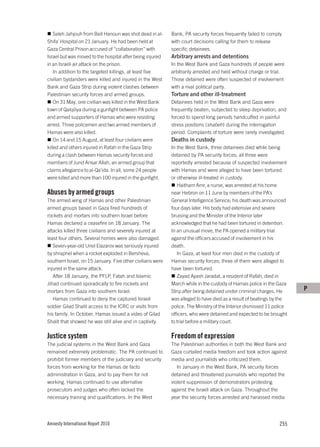 Saleh Jahjouh from Beit Hanoun was shot dead in al-     Bank, PA security forces frequently failed to comply
Shifa’ Hospital on 21 January. He had been held at          with court decisions calling for them to release
Gaza Central Prison accused of “collaboration” with         specific detainees.
Israel but was moved to the hospital after being injured    Arbitrary arrests and detentions
in an Israeli air attack on the prison.                     In the West Bank and Gaza hundreds of people were
    In addition to the targeted killings, at least five     arbitrarily arrested and held without charge or trial.
civilian bystanders were killed and injured in the West     Those detained were often suspected of involvement
Bank and Gaza Strip during violent clashes between          with a rival political party.
Palestinian security forces and armed groups.               Torture and other ill-treatment
    On 31 May, one civilian was killed in the West Bank     Detainees held in the West Bank and Gaza were
town of Qalqiliya during a gunfight between PA police       frequently beaten, subjected to sleep deprivation, and
and armed supporters of Hamas who were resisting            forced to spend long periods handcuffed in painful
arrest. Three policemen and two armed members of            stress positions (shabeh) during the interrogation
Hamas were also killed.                                     period. Complaints of torture were rarely investigated.
    On 14 and 15 August, at least four civilians were       Deaths in custody
killed and others injured in Rafah in the Gaza Strip        In the West Bank, three detainees died while being
during a clash between Hamas security forces and            detained by PA security forces; all three were
members of Jund Ansar Allah, an armed group that            reportedly arrested because of suspected involvement
claims allegiance to al-Qa’ida. In all, some 24 people      with Hamas and were alleged to have been tortured
were killed and more than 100 injured in the gunfight.      or otherwise ill-treated in custody.
                                                               Haitham Amr, a nurse, was arrested at his home
Abuses by armed groups                                      near Hebron on 11 June by members of the PA’s
The armed wing of Hamas and other Palestinian               General Intelligence Service; his death was announced
armed groups based in Gaza fired hundreds of                four days later. His body had extensive and severe
rockets and mortars into southern Israel before             bruising and the Minister of the Interior later
Hamas declared a ceasefire on 18 January. The               acknowledged that he had been tortured in detention.
attacks killed three civilians and severely injured at      In an unusual move, the PA opened a military trial
least four others. Several homes were also damaged.         against the officers accused of involvement in his
   Seven-year-old Uriel Elazarov was seriously injured      death.
by shrapnel when a rocket exploded in Bersheva,                In Gaza, at least four men died in the custody of
southern Israel, on 15 January. Five other civilians were   Hamas security forces; three of them were alleged to
injured in the same attack.                                 have been tortured.
   After 18 January, the PFLP, Fatah and Islamic               Zayad Ayash Jaradat, a resident of Rafah, died in
Jihad continued sporadically to fire rockets and            March while in the custody of Hamas police in the Gaza
mortars from Gaza into southern Israel.                     Strip after being detained under criminal charges. He      P
   Hamas continued to deny the captured Israeli             was alleged to have died as a result of beatings by the
soldier Gilad Shalit access to the ICRC or visits from      police. The Ministry of the Interior dismissed 11 police
his family. In October, Hamas issued a video of Gilad       officers, who were detained and expected to be brought
Shalit that showed he was still alive and in captivity.     to trial before a military court.

Justice system                                              Freedom of expression
The judicial systems in the West Bank and Gaza              The Palestinian authorities in both the West Bank and
remained extremely problematic. The PA continued to         Gaza curtailed media freedom and took action against
prohibit former members of the judiciary and security       media and journalists who criticized them.
forces from working for the Hamas de facto                     In January in the West Bank, PA security forces
administration in Gaza, and to pay them for not             detained and threatened journalists who reported the
working. Hamas continued to use alternative                 violent suppression of demonstrators protesting
prosecutors and judges who often lacked the                 against the Israeli attack on Gaza. Throughout the
necessary training and qualifications. In the West          year the security forces arrested and harassed media




Amnesty International Report 2010                                                                               255
 