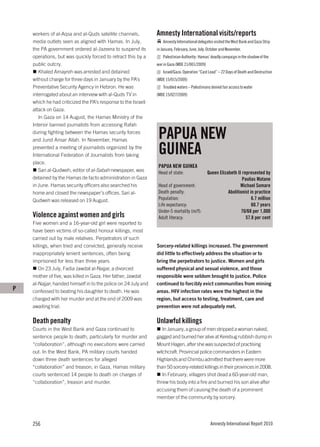 workers of al-Aqsa and al-Quds satellite channels,          Amnesty International visits/reports
    media outlets seen as aligned with Hamas. In July,              Amnesty International delegates visited the West Bank and Gaza Strip
    the PA government ordered al-Jazeera to suspend its         in January, February, June, July, October and November.
    operations, but was quickly forced to retract this by a         Palestinian Authority: Hamas’ deadly campaign in the shadow of the
    public outcry.                                              war in Gaza (MDE 21/001/2009)
       Khaled Amayreh was arrested and detained                     Israel/Gaza: Operation “Cast Lead” – 22 Days of Death and Destruction
    without charge for three days in January by the PA’s        (MDE 15/015/2009)
    Preventative Security Agency in Hebron. He was                  Troubled waters – Palestinians denied fair access to water
    interrogated about an interview with al-Quds TV in          (MDE 15/027/2009)
    which he had criticized the PA’s response to the Israeli
    attack on Gaza.
       In Gaza on 14 August, the Hamas Ministry of the
    Interior banned journalists from accessing Rafah
    during fighting between the Hamas security forces
    and Jund Ansar Allah. In November, Hamas
                                                                 PAPUA NEW
    prevented a meeting of journalists organized by the
    International Federation of Journalists from taking          GUINEA
    place.
                                                                 PAPUA NEW GUINEA
       Sari al-Qudweh, editor of al-Sabah newspaper, was         Head of state:                 Queen Elizabeth II represented by
    detained by the Hamas de facto administration in Gaza                                                          Paulias Matane
    in June. Hamas security officers also searched his           Head of government:                              Michael Somare
    home and closed the newspaper’s offices. Sari al-            Death penalty:                            Abolitionist in practice
    Qudweh was released on 19 August.                            Population:                                             6.7 million
                                                                 Life expectancy:                                        60.7 years
                                                                 Under-5 mortality (m/f):                          70/68 per 1,000
    Violence against women and girls                             Adult literacy:                                     57.8 per cent
    Five women and a 16-year-old girl were reported to
    have been victims of so-called honour killings, most
    carried out by male relatives. Perpetrators of such
    killings, when tried and convicted, generally receive       Sorcery-related killings increased. The government
    inappropriately lenient sentences, often being              did little to effectively address the situation or to
    imprisoned for less than three years.                       bring the perpetrators to justice. Women and girls
        On 23 July, Fadia Jawdat al-Najjar, a divorced          suffered physical and sexual violence, and those
    mother of five, was killed in Gaza. Her father, Jawdat      responsible were seldom brought to justice. Police
    al-Najjar, handed himself in to the police on 24 July and   continued to forcibly evict communities from mining
P   confessed to beating his daughter to death. He was          areas. HIV infection rates were the highest in the
    charged with her murder and at the end of 2009 was          region, but access to testing, treatment, care and
    awaiting trial.                                             prevention were not adequately met.

    Death penalty                                               Unlawful killings
    Courts in the West Bank and Gaza continued to                  In January, a group of men stripped a woman naked,
    sentence people to death, particularly for murder and       gagged and burned her alive at Kerebug rubbish dump in
    “collaboration”, although no executions were carried        Mount Hagen, after she was suspected of practising
    out. In the West Bank, PA military courts handed            witchcraft. Provincial police commanders in Eastern
    down three death sentences for alleged                      Highlands and Chimbu admitted that there were more
    “collaboration” and treason; in Gaza, Hamas military        than 50 sorcery-related killings in their provinces in 2008.
    courts sentenced 14 people to death on charges of              In February, villagers shot dead a 60-year-old man,
    “collaboration”, treason and murder.                        threw his body into a fire and burned his son alive after
                                                                accusing them of causing the death of a prominent
                                                                member of the community by sorcery.




    256                                                                                            Amnesty International Report 2010
 