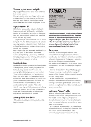 Violence against women and girls
Physical, psychological and sexual abuse continued
to be a major problem.
                                                                       PARAGUAY
   In April, a police officer was charged with the rape                REPUBLIC OF PARAGUAY
and abduction of a 13-year-old girl in Port Moresby.                   Head of state and government:               Fernando Lugo
   In May, police officers in Lae reportedly killed a                  Death penalty:                   abolitionist for all crimes
                                                                       Population:                                      6.3 million
female sex worker and beat and badly injured another.
                                                                       Life expectancy:                                 71.7 years
                                                                       Under-5 mortality (m/f):                   44/32 per 1,000
Right to health – HIV                                                  Adult literacy:                               94.6 per cent
HIV infection rates were the highest in the Pacific
Region. According to WHO statistics published in
October, an estimated 1.4 per cent of the population                   The government took some steps to fulfil promises on
lived with HIV. Information gathering and monitoring                   human rights and strengthen institutions, but failed
of HIV rates was very patchy.                                          to deliver on key promises regarding land reform and
    Despite attempts to improve health care for people                 Indigenous Peoples’ rights. There were reports of
living with HIV, they still faced problems with palliative             police ill-treatment in some rural areas. There were
care, stigmatization and discrimination. Health care                   some developments in bringing to justice those
and social workers lacked training and many trained                    responsible for past human rights abuses.
medical staff emigrated.
    In a historic court case, a man was fined Kina 2,000               Background
(US$705) by the court in Western Province for                          Steps were taken to strengthen the institutional
“unlawfully stigmatizing” a girl for taking an HIV test.               framework for human rights protection within the
He had publicly accused her of having AIDS outside the                 executive, but clear indications of how these would be
hospital where she had gone for testing.                               reflected in the operation of the legislature or judiciary
                                                                       were lacking. Concerns remained about the
Forced evictions                                                       effectiveness of key bodies such as the Human Rights
Between April and July, police officers raided villages                Ombudsman’s Office and the Paraguayan Indigenous
in the highlands, forcibly evicting people from their                  Institute.
homes, burning down at least 97 houses and                                Violence attributed to the Army of the Paraguayan
destroying their belongings, gardens and livestock.                    People armed group, including the kidnapping of
These incidents took place in the “special mining                      landowner Fidel Zavala in October, resulted in security
lease” area within which the Porgera Joint Venture                     concerns in some areas.
operates one of the largest mines in the country. The                     In May the government announced a state of
police acted without prior notice or discussion and                    emergency across western departments of Paraguay
without alternative accommodation or other                             following a serious drought that led to food security          P
assistance being made available. Police acted                          problems among Indigenous and campesino (peasant
violently in carrying out the forced evictions, including              farmer) communities.
threatening residents with guns and firing weapons.
Police beat some residents and reportedly raped                        Indigenous Peoples’ rights
three women during the forced evictions.                               While the authorities took some steps to ensure the
                                                                       provision of basic services to Indigenous communities,
Amnesty International visits                                           they failed to address Indigenous Peoples’ land
   Amnesty International delegates visited Papua New Guinea in July,   claims, tackle discrimination or monitor effectively the
August and September.                                                  use of members of Indigenous communities as forced
                                                                       labour in remote areas.
                                                                          In October, the Senate rejected a bill to expropriate
                                                                       the traditional lands of the Yakye Axa community from
                                                                       their current owners and return them to the
                                                                       community, despite an overdue deadline for the




Amnesty International Report 2010                                                                                              257
 
