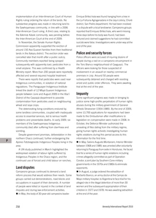 implementation of an Inter-American Court of Human        Enrique Brítez Irala was found hanging from a tree in
    Rights ruling ordering the return of the lands. No        the La Fortuna Agroganadera in the Jejuí colony, Choré
    substantive progress was made in returning land to        district, San Pedro department. He had been involved
    the Sawhoyamaxa community, in line with a 2006            in a dispute with a local landowner. Campesino groups
    Inter-American Court ruling. A third case, relating to    reported that Enriquez Brítez Irala, who went missing
    the Xákmok Kásek community, was pending before            three days before his body was found, had been
    the Inter-American Court at the end of 2009.              tortured and claimed suggestions he had committed
       In November, the Senate Human Rights                   suicide were false. Investigations were under way at the
    Commission apparently supported the eviction of           end of the year.
    around 150 Ava Guaraní families from their traditional
    lands in the Itakyry district. The eviction order was     Police and security forces
    cancelled later that month after a public outcry.         Police officers were accused of injuring dozens of
    Community members reported being sprayed                  people during a raid on a campesino encampment in
    subsequently with apparently toxic pesticides from a      the Toro Blanco neighbourhood of Caaguazú. The
    small airplane. This was confirmed by a Health            officers were looking for those suspected of
    Ministry report. More than 200 people were reportedly     involvement in an assault on nearby commercial
    affected and several required hospital treatment.         premises in July. Around 50 people were
       There were reports that pesticides were used near      subsequently detained and charged with resisting
    Indigenous communities, in violation of national          arrest and public order offences. They were awaiting
    regulations. The Paraguayan Indigenous Institute          trial at the end of the year.
    linked the death of 12 Mbyá Guaraní Indigenous
    people between June and August 2009 in the Aba’í          Impunity
    District of the Caazapá department to possible            Some significant progress was made in bringing to
    contamination from pesticides used on neighbouring        justice some high-profile perpetrators of human rights
    wheat and soya crops.                                     abuses during the military government of General
       The deteriorating living conditions endured by         Alfredo Stroessner (1954-1989). By the end of 2009,
    some landless communities, coupled with inadequate        some 13,700 applications for reparations had been
    access to essential services, led to serious health       made to the Ombudsman after modifications to
    problems and preventable deaths. In early 2009, six       legislation on compensation were made in 2008. In
    members of the Sawhoyamaxa Indigenous                     October, the Defence Minister authorized the
    community died after suffering from diarrhoea and         unsealing of files dating from the military regime,
    vomiting.                                                 giving human rights activists investigating human
       Despite government promises, deforestation in the      rights violations during this period access to this
    northern Chaco continued, further endangering the         information for the first time.
P   Ayoreo-Totobiegosode Indigenous Peoples living in the        In May, Sabino Augusto Montanaro, Interior Minister
    area.                                                     between 1968 and 1989, was arrested after voluntarily
       A UN study published in March highlighted the          returning to Paraguay from exile in Honduras. He faced
    widespread violation of labour rights suffered by         trial for a series of human rights violations including
    Indigenous Peoples in the Chaco region, and the           crimes allegedly committed as part of Operation
    continued use of forced and child labour on ranches.      Condor, a joint plan by Southern Cone military
                                                              governments in the 1970s and 1980s to eliminate
    Land disputes                                             opponents.
    Campesino groups continued to demand a land                  In August, a judge ordered the extradition of
    reform process that would address their needs. Some       Norberto Bianco, an army doctor at the Campo de
    groups carried out demonstrations, road blocks and        Mayo military hospital, to Argentina to face trial for his
    occupations in support of their demands. A number         alleged role in the illegal detention of more than 30
    of people were killed or injured in the context of land   women and the subsequent appropriation of their
    disputes and during law enforcement activities.           children in 1977 and 1978. He was awaiting extradition
       In May, the body of 30-year-old campesino leader       at the end of the year.




    258                                                                                 Amnesty International Report 2010
 