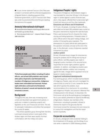In June, former diplomat Francisco Ortiz Téllez was                      Indigenous Peoples’ rights
arrested in connection with the enforced disappearance                      Thousands of Indigenous demonstrators staged a
of Agustín Goiburú, a leading opponent of the                               road blockade for more than 50 days in the Amazon
Stroessner government, in 1977. Francisco Ortiz Téllez                      region in protest against a series of decree laws,
was under house arrest at the end of the year awaiting                      which, they argued, affected their fundamental right
the outcome of his appeal.                                                  to land and resources and thus their livelihoods.
                                                                            Excessive use of force and ill-treatment
Amnesty International visit/report                                          On 5 June, 33 people, including 23 police officers,
    Amnesty International delegates visited Paraguay in March and met       were killed and at least 200 protesters were injured as
with President Lugo and other officials.                                    the police intervened to disperse the road blockade.
    ”We´re only asking for what is ours” – Indigenous Peoples in Paraguay   Police used excessive force to disperse the crowd,
(AMR 45/005/2009)                                                           injuring and killing bystanders. Protesters killed 11
                                                                            police officers whom they were holding hostage, and
                                                                            another 12 during the police operation. The
                                                                            whereabouts of a police official who participated in
                                                                            the operation remained unknown at the end of the

 PERU                                                                       year. In the aftermath, scores of detainees reported
                                                                            ill-treatment by police.
                                                                            Justice system
 REPUBLIC OF PERU
 Head of state and government:              Alan García Pérez               At least 18 people faced charges for disturbances
 Death penalty:              abolitionist for ordinary crimes               during the protests and the killing and injuring of
 Population:                                      29.2 million              police officers, but little progress was made in
 Life expectancy:                                     73 years              bringing to justice members of the security forces
 Under-5 mortality (m/f):                     38/27 per 1,000               responsible for human rights violations against
 Adult literacy:                                 89.6 per cent
                                                                            protesters. In addition, six Indigenous leaders were
                                                                            charged with rebellion, sedition and conspiracy
                                                                            against the state, charges which appeared not to be
Thirty-three people were killed, including 23 police                        based on reliable evidence.
officers, and at least 200 protesters were injured                          Legal and institutional developments
when police dispersed a road blockade led by                                Four working groups, which included representatives
members of Indigenous communities. Indigenous                               of Indigenous Peoples, were set up to investigate the
leaders were intimidated and harassed. Human                                violence that occurred on 5 June, review the decree
rights defenders continued to be threatened.                                laws which sparked the protests, issue
Violations of women’s sexual and reproductive rights                        recommendations for a mechanism for consultation
remained a concern.                                                         with Indigenous Peoples, and propose a National Plan       P
                                                                            of Development in the Amazon. In December, the
Background                                                                  Commission set up by the working group investigating
Throughout the year, there was increasing social                            the 5 June clashes presented its report to the Ministry
unrest and discontent over government policies, in                          of Agriculture. However, two members of the
particular in relation to extractive projects and                           Commission, including its president, refused to
legislation on the use of resources and land. This led                      endorse the report on the grounds that the
to nationwide mobilizations and strikes that paralysed                      Commission lacked the necessary time and resources
the country for weeks.                                                      to conduct full investigations and that the report
   The armed opposition group Shining Path (Sendero                         lacked impartiality.
Luminoso) remained active in some parts of the
Andean region and there were reports of armed                               Corporate accountability
confrontations with the military and police.                                In January, photographs were published relating to
                                                                            the ill-treatment of 29 people, and the killing of one
                                                                            man while in detention in 2005 following protests




Amnesty International Report 2010                                                                                                259
 