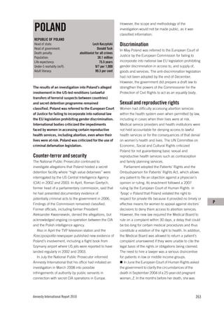 POLAND
                                                                  However, the scope and methodology of the
                                                                  investigation would not be made public, as it was
                                                                  classified information.
REPUBLIC OF POLAND
Head of state:                                 Lech Kaczyński     Discrimination
Head of government:                                Donald Tusk    In May Poland was referred to the European Court of
Death penalty:                      abolitionist for all crimes
                                                                  Justice by the European Commission for failing to
Population:                                        38.1 million
Life expectancy:                                    75.5 years    incorporate into national law EU legislation prohibiting
Under-5 mortality (m/f):                         9/7 per 1,000    gender discrimination in access to, and supply of,
Adult literacy:                                  99.3 per cent    goods and services. The anti-discrimination legislation
                                                                  had not been adopted by the end of December.
                                                                  However, the government did prepare a draft law to
The results of an investigation into Poland’s alleged             strengthen the powers of the Commissioner for the
involvement in the US-led renditions (unlawful                    Protection of Civil Rights to act as an equality body.
transfers of terrorist suspects between countries)
and secret detention programme remained                           Sexual and reproductive rights
classified. Poland was referred to the European Court             Women had difficulty accessing abortion services
of Justice for failing to incorporate into national law           within the health system even when permitted by law,
the EU legislation prohibiting gender discrimination.             including in cases when their lives were at risk.
International bodies criticized the impediments                   Medical service providers and health institutions were
faced by women in accessing certain reproductive                  not held accountable for denying access to lawful
health services, including abortion, even when their              health services or for the consequences of that denial
lives were at risk. Poland was criticized for the use of          on women’s health and lives. The UN Committee on
criminal defamation legislation.                                  Economic, Social and Cultural Rights criticized
                                                                  Poland for not guaranteeing basic sexual and
Counter-terror and security                                       reproductive health services such as contraception
The National Public Prosecutor continued to                       and family planning services.
investigate allegations that Poland hosted a secret                  Parliament adopted the Patients’ Rights and the
detention facility where “high value detainees” were              Ombudsperson for Patients’ Rights Act, which allows
interrogated by the US Central Intelligence Agency                any patient to file an objection against a physician’s
(CIA) in 2002 and 2003. In April, Roman Giertych,                 opinion or ruling. Its enactment followed a 2007
former head of a parliamentary commission, said that              ruling by the European Court of Human Rights in
he had presented documentary evidence of                          Tysiąc v Poland that Poland violated the right to
potentially criminal acts to the government in 2006.              respect for private life because it provided no timely or
Findings of the Commission remained classified.                   effective means for women to appeal against doctors’          P
Former officials, including former President                      decisions to deny them access to abortion services.
Aleksander Kwasniewski, denied the allegations, but               However, the new law required the Medical Board to
acknowledged ongoing co-operation between the CIA                 rule on a complaint within 30 days, a delay that could
and the Polish intelligence agency.                               be too long for certain medical procedures and thus
   Also in April the TVP television station and the               constitute a violation of the right to health. In addition,
Rzeczpospolita newspaper published new evidence of                the Medical Board was allowed to return a patient’s
Poland’s involvement, including a flight book from                complaint unanswered if they were unable to cite the
Szymany airport where US jets were reported to have               legal basis of the rights or obligations being claimed.
landed regularly in 2002 and 2003.                                The need to hire a lawyer was a serious disincentive
   In July the National Public Prosecutor informed                for patients in low or middle income groups.
Amnesty International that his office had initiated an               In June the European Court of Human Rights asked
investigation in March 2008 into possible                         the government to clarify the circumstances of the
infringements of authority by public servants in                  death in September 2004 of a 25-year-old pregnant
connection with secret CIA operations in Europe.                  woman, Z. In the months before her death, she was




Amnesty International Report 2010                                                                                        263
 