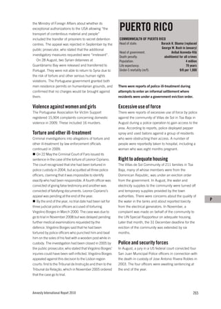 PUERTO RICO
the Ministry of Foreign Affairs about whether its
exceptional authorizations to the USA allowing “the
transport of contentious material and people”
included the transfer of prisoners to secret detention       COMMONWEALTH OF PUERTO RICO
centres. The appeal was rejected in September by the         Head of state:               Barack H. Obama (replaced
public prosecutor, who stated that the additional                                         George W. Bush in January)
                                                             Head of government:                  Aníbal Aceveda-Vilá
investigatory measures requested were “irrelevant”.
                                                             Death penalty:                 abolitionist for all crimes
   On 28 August, two Syrian detainees at                     Population:                                      4 million
Guantánamo Bay were released and transferred to              Life expectancy:                                 79 years
Portugal. They were not able to return to Syria due to       Under-5 mortality (m/f):                    9/8 per 1,000
the risk of torture and other serious human rights
violations. The Portuguese government granted both
men residence permits on humanitarian grounds, and           There were reports of police ill-treatment during
confirmed that no charges would be brought against           attempts to enter an informal settlement where
them.                                                        residents were under a government eviction order.

Violence against women and girls                             Excessive use of force
The Portuguese Association for Victim Support                There were reports of excessive use of force by police
registered 15,904 complaints concerning domestic             against the community of Villas de Sol in Toa Baja in
violence in 2009. These included 16 murders.                 August during a police operation to gain access to the
                                                             area. According to reports, police deployed pepper
Torture and other ill-treatment                              spray and used batons against a group of residents
Criminal investigations into allegations of torture and      who were obstructing their access. A number of
other ill-treatment by law enforcement officials             people were reportedly taken to hospital, including a
continued in 2009.                                           woman who was eight months pregnant.
   On 22 May the Criminal Court of Faro issued its
sentence in the case of the torture of Leonor Cipriano.      Right to adequate housing
The court recognized that she had been tortured in           The Villas de Sol Community of 211 families in Toa
police custody in 2004, but acquitted all three police       Baja, many of whose members were from the
officers, claiming that it was impossible to identify        Dominican Republic, was under an eviction order
exactly who had been responsible. A fourth officer was       from the government. In August, the water and
convicted of giving false testimony and another was          electricity supplies to the community were turned off
convicted of falsifying documents. Leonor Cipriano’s         and temporary supplies provided by the town
appeal was pending at the end of the year.                   authorities. There were concerns about the quality of
   By the end of the year, no trial date had been set for    the water in the tanks and about reported toxicity           P
three judicial police officers accused of torturing          from the electrical generators. In November, a
Virgolino Borges in March 2000. The case was due to          complaint was made on behalf of the community to
go to trial in November 2008 but was delayed pending         the UN Special Rapporteur on adequate housing.
further medical examinations requested by the                Later that month, the 31 December deadline for the
defence. Virgolino Borges said that he had been              eviction of the community was extended by six
tortured by police officers who punched him and beat         months.
him on the soles of his feet with a wooden post while in
custody. The investigation had been closed in 2005 by        Police and security forces
the public prosecutor, who stated that Virgolino Borges’     In August, a jury in a US federal court convicted four
injuries could have been self-inflicted. Virgolino Borges    San Juan Municipal Police officers in connection with
appealed against this decision to the Lisbon region          the death in custody of Jose Antonio Rivera Robles in
courts: first to the Tribunal de Instrução and then to the   2003. The four officers were awaiting sentencing at
Tribunal da Relação, which in November 2005 ordered          the end of the year.
that the case go to trial.




Amnesty International Report 2010                                                                                  265
 