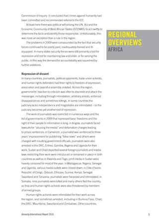 Commission of Inquiry. It concluded that crimes against humanity had
been committed and recommended referral to the ICC.
    At least here there was political will among the UN, AU and the
Economic Community of West African States (ECOWAS) to act swiftly to
determine the facts and identify those responsible. Unfortunately, this
was more an exception than a rule in the region.
                                                                              REGIONAL
    The problems in 2009 were compounded by the fact that security
forces continued to be poorly paid, inadequately trained and ill-
                                                                              OVERVIEWS
equipped. In many states security forces were still primarily a tool for      AFRICA
repression and not for maintaining law and order, or for serving the
public. In this way the demand for accountability was squashed by
further violations.


Repression of dissent
In many countries, journalists, political opponents, trade union activists,
and human rights defenders had their rights to freedom of expression,
association and peaceful assembly violated. Across the region,
governments’ reaction to criticism was often to discredit and attack the
messenger, including through intimidation, arbitrary arrests, enforced
disappearances and sometimes killings. In some countries the
judiciary lacks independence and magistrates are intimidated – so the
judiciary becomes yet another tool of repression.
    The work of journalists was restricted in numerous ways and the
list of governments in 2009 that repressed basic freedoms and the
right of their people to information is long: in Angola, journalists faced
lawsuits for “abusing the media” and defamation charges leading
to prison sentences; in Cameroon, a journalist was sentenced to three
years’ imprisonment for publishing “false news” and others were
charged with insulting government officials; journalists were also
arrested in the DRC, Eritrea, Gambia, Nigeria and Uganda for their
work; Sudan and Chad deported several foreign journalists and media
laws restricting their work were introduced or remained in place in both
countries as well as in Rwanda and Togo; print media in Sudan were
heavily censored for most of the year; in Madagascar, Nigeria, Senegal
and Uganda, various media outlets were closed down; in Côte d’Ivoire,
Republic of Congo, Djibouti, Ethiopia, Guinea, Kenya, Senegal,
Swaziland and Tanzania, journalists were harassed and intimidated; in
Somalia, nine journalists were killed and many others fled the country,
as they and human rights activists were also threatened by members
of armed groups.
    Human rights activists were intimidated for their work across
the region, and sometimes arrested, including in Burkina Faso, Chad,
the DRC, Mauritania, Swaziland and Zimbabwe. Other countries,


Amnesty International Report 2010                                                         5
 