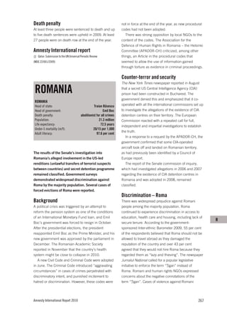 Death penalty                                                          not in force at the end of the year, as new procedural
At least three people were sentenced to death and up                   codes had not been adopted.
to five death sentences were upheld in 2009. At least                     There was strong opposition by local NGOs to the
27 people were on death row at the end of the year.                    content of the codes. The Association for the
                                                                       Defence of Human Rights in Romania – the Helsinki
Amnesty International report                                           Committee (APADOR-CH) criticized, among other
   Qatar: Submission to the UN Universal Periodic Review               things, an Article in the procedural codes that
(MDE 22/001/2009)                                                      seemed to allow the use of information gained
                                                                       through torture as evidence in criminal proceedings.

                                                                       Counter-terror and security
                                                                       The New York Times newspaper reported in August

 ROMANIA                                                               that a secret US Central Intelligence Agency (CIA)
                                                                       prison had been constructed in Bucharest. The
                                                                       government denied this and emphasized that it co-
 ROMANIA
 Head of state:                                     Traian Băsescu     operated with all the international commissions set up
 Head of government:                                       Emil Boc    to investigate the allegations of the existence of CIA
 Death penalty:                          abolitionist for all crimes   detention centres on their territory. The European
 Population:                                            21.3 million   Commission reacted with a repeated call for full,
 Life expectancy:                                        72.5 years    independent and impartial investigations to establish
 Under-5 mortality (m/f):                          20/15 per 1,000
                                                                       the truth.
 Adult literacy:                                      97.6 per cent
                                                                          In a response to a request by the APADOR-CH, the
                                                                       government confirmed that some CIA-operated
                                                                       aircraft took off and landed on Romanian territory,
The results of the Senate’s investigation into                         as had previously been identified by a Council of
Romania’s alleged involvement in the US-led                            Europe report.
renditions (unlawful transfers of terrorist suspects                      The report of the Senate commission of inquiry,
between countries) and secret detention programme                      which had investigated allegations in 2006 and 2007
remained classified. Government surveys                                regarding the existence of CIA detention centres in
demonstrated widespread discrimination against                         Romania and was adopted in 2008, remained
Roma by the majority population. Several cases of                      classified.
forced evictions of Roma were reported.
                                                                       Discrimination – Roma
Background                                                             There was widespread prejudice against Romani
A political crisis was triggered by an attempt to                      people among the majority population. Roma
reform the pension system as one of the conditions                     continued to experience discrimination in access to
of an International Monetary Fund loan, and Emil                       education, health care and housing, including lack of
                                                                                                                                R
Boc’s government was forced to resign in October.                      secure tenure. According to the government-
After the presidential elections, the president                        sponsored Inter-ethnic Barometer 2009, 55 per cent
reappointed Emil Boc as the Prime Minister, and his                    of the respondents believed that Roma should not be
new government was approved by the parliament in                       allowed to travel abroad as they damaged the
December. The Romanian Academic Society                                reputation of the country and over 43 per cent
reported in November that the country’s health                         agreed that they would not hire Roma because they
system might be close to collapse in 2010.                             regarded them as “lazy and thieving”. The newspaper
   A new Civil Code and Criminal Code were adopted                     Jurnalul Naţional called for a popular legislative
in June. The Criminal Code introduced “aggravating                     initiative to enforce the term “Ţigan” instead of
circumstances” in cases of crimes perpetrated with                     Roma. Romani and human rights NGOs expressed
discriminatory intent, and punished incitement to                      concerns about the negative connotations of the
hatred or discrimination. However, these codes were                    term “Ţigan”. Cases of violence against Romani




Amnesty International Report 2010                                                                                        267
 