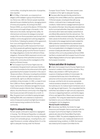 communities, including the destruction of properties,             European Social Charter. There were several cases
    were reported.                                                    of violations of the right to adequate housing.
       On 31 May, in Sanmartin, as a response to an                       Five years after they were forcibly evicted from a
    alleged conflict between a group of local Roma and a              building in the centre of Miercurea Ciuc, approximately
    non-Roma man, 400 non-Romani people reportedly                    75 Romani people, including families with young
    attacked houses inhabited by Roma, damaging dozens                children, continued to live in inadequate housing
    of homes and properties. According to the NGO                     conditions, hidden behind a sewage treatment plant on
    Romani CRISS, as a result of the attacks 170 Roma fled            the outskirts of the town. Since they were relocated there
    their homes and sought refuge in the woods, in the                by the municipal authorities, they lived in metal cabins
    fields and on the streets, fearing for their safety. An           and shacks which were overcrowded, lacked fresh air
    informal local commission for dialogue (comprised                 and offered little protection from the cold and rain. The
    mostly of the non-Roma population) was formed, which              sanitation facilities remained inadequate, with only four
    drafted a community agreement outlining obligations               toilet cubicles for the whole community. The proximity of
    for the Roma. Following the adoption of this agreement,           the location to the sewage treatment plant violated the
    from June until August the Roma in Sanmartin                      300m protection zone established by national law to
    allegedly continued to suffer harassment from local               separate human habitation from potential toxic hazards.
    non-Roma people who gathered regularly in groups of               The municipality failed in its obligation to ensure the
    100 to 150 people, going round the Romani houses in               provision of adequate alternative housing. In 2008,
    the village allegedly to monitor the fulfilment of these          members of the community assisted by Romani CRISS
    obligations. Romanian NGOs expressed concerns over                had filed a complaint with the European Court of Human
    the lack of response of the authorities to ensure the             Rights alleging violations of human rights enshrined in
    safety of the community and the investigations of the             the European Convention.
    attacks on Romani houses.
       The European Court of Human Rights took into                   Torture and other ill-treatment
    consideration the government’s admission that there                  In April, the European Court of Human Rights found
    was a lack of remedies for the enforcement of the rights          Romania in violation of the prohibition of torture. Nicu
    guaranteed by the European Convention in the case of              Olteanu was arrested in 1997 by the police on
    Tănase and others v Romania, including the prohibition            suspicion of stealing six bottles of mineral water. He
    of torture, right to a fair trial, right to respect for private   complained that he was shot in the left foot by a
    and family life, right to an effective remedy and                 policeman at the local police station after he attempted
    prohibition of discrimination. In 1991, a crowd of more           to escape, and that he did not receive appropriate
    than 2,000 non-Roma, together with the priest and                 medical assistance despite his injuries. In addition to
    mayor, had burned or otherwise damaged the houses                 the bullet wound, his medical report mentioned cuts on
    of 24 Romani people in Bolintin Deal. Following the               his right leg and right forearm. The ruling stated that the
    attacks, the entire Romani community in the village fled          authorities had violated his right not to be subjected to
    their houses and were left homeless for a month. In               inhuman or degrading treatment, and that the degree
    May, the government committed to paying damages                   of force used against Nicu Olteanu was excessive and
R
    totalling €565,000, and undertook to implement a                  unjustified. The ruling also stated that the authorities
    series of measures to prevent and fight discrimination            had failed to carry out an effective and impartial
    and to improve living conditions for the Roma                     investigation into his allegations.
    community.                                                        Mental health institutions
                                                                        In December, two NGOs, the Center for Legal
    Right to adequate housing                                         Resources and Interights, filed an application with the
    Romani people continued to experience segregation                 European Court of Human Rights on behalf of five
    in housing. The UN Special Rapporteur on adequate                 patients who died at the Poiana Mare Psychiatric
    housing raised concerns about the housing conditions              Hospital in 2004. The patients allegedly died from a
    of poor and vulnerable groups, including Roma, and                combination of poor care, inadequate treatment and
    urged Romania to consider ratifying Article 31 on the             substandard living conditions. In 2004, the hospital
    right to adequate housing under the Revised                       was visited by the European Committee for the




    268                                                                                          Amnesty International Report 2010
 