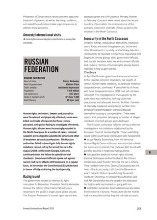 Prevention of Torture which raised concerns about the                 assessed under the UN Universal Periodic Review
treatment of patients, as well as the living conditions,              in February. Concerns were raised about the recent
and asked the authorities to take urgent measures to                  murders of journalists, the independence of the
address these problems.                                               judiciary, extremism and hate crimes as well as the
                                                                      situation in the North Caucasus.
Amnesty International visits
   Amnesty International delegates visited Romania in January, May    Insecurity in the North Caucasus
and October.                                                          Unlawful killings, extrajudicial executions, excessive
                                                                      use of force, enforced disappearances, torture and
                                                                      other ill-treatment in custody, and arbitrary detention
                                                                      continued to be reported in Chechnya, Ingushetia and
                                                                      Dagestan. Armed groups killed government officials,

 RUSSIAN                                                              and suicide bombers killed law enforcement officials
                                                                      and civilians. Victims of human rights abuses feared

 FEDERATION                                                           reprisals if they sought redress.
                                                                      Chechnya
                                                                      In April the Russian government announced an end
 RUSSIAN FEDERATION
 Head of state:                                  Dmitry Medvedev      to the Counter-Terrorism Operation, but reports of
 Head of government:                                Vladimir Putin    serious human rights violations, in particular enforced
 Death penalty:                            abolitionist in practice   disappearances, continued. A complete list of those
 Population:                                          140.9 million   who have disappeared since 1999 had still not been
 Life expectancy:                                        66.2 years   compiled. The investigation of mass graves by the
 Under-5 mortality (m/f):                          18/14 per 1,000
                                                                      authorities was ineffective, lacking systematic
 Adult literacy:                                     99.5 per cent
                                                                      procedures and adequate forensic facilities. Families
                                                                      of internally displaced people faced eviction from
                                                                      temporary accommodation without adequate
Human rights defenders, lawyers and journalists                       alternative housing or compensation. There were
were threatened and physically attacked; some were                    reports that properties belonging to families of alleged
killed. A climate of impunity for these crimes                        members of armed groups were destroyed.
prevailed, with police failing to investigate effectively.               The Russian authorities failed to conduct effective
Human rights abuses were increasingly reported in                     investigations into violations established by the
the North Caucasus. In a number of cases, criminal                    European Court of Human Rights. Those submitting
suspects were allegedly subjected to torture and other                cases to the Court faced intimidation and harassment.
ill-treatment to extract confessions. The Russian                        In July Natalia Estemirova, from the Memorial
authorities failed to investigate fully human rights                  Human Rights Centre in Grozny, was abducted outside
violations carried out by the armed forces in the                     her home and murdered. Her body was later found with
August 2008 conflict with Georgia. Concerns                           gunshot wounds in neighbouring Ingushetia.
                                                                                                                                 R
continued about the failure to uphold fair trial                         In August the bodies of human rights activists
standards. Government officials spoke out against                     Zarema Sadulayeva and her husband, Alik (Umar)
racism, but racist attacks still took place on a regular              Dzhabrailov, were found in the boot of a car in Grozny.
basis. In November the Constitutional Court decided                   They had both been shot. Zarema Sadulayeva was the
in favour of fully abolishing the death penalty.                      head of the local charity, Let’s Save the Generation,
                                                                      which helped children injured during the armed
Background                                                            conflict in Chechnya. In October the authorities said
The government voiced its intention to fight                          that Alik Dzhabrailov was the target of the abduction
corruption. In December, President Dmitry Medvedev                    but that his wife had insisted on going with him.
ordered the reform of the Interior Ministry as a                         In October, aid worker Zarema Gaisanova was taken
response to the public’s anger about police abuses.                   from her home in Grozny. Prosecutors told her mother
The Russian Federation’s human rights record was                      that she was alive but that they did not have access to




Amnesty International Report 2010                                                                                         269
 