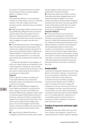 her. Chechen TV reported that Chechen President             killings of Dagestani officials, was found in a car in
    Ramzan Kadyrov had led an operation targeting               Makhachkala. He had been shot dead.
    fighters in a neighbour’s home.                                 In August Artur Butaev, Islam Askerov and Arsen
    Ingushetia                                                  Butaev were abducted and allegedly beaten and ill-
    The assassination attempt in June of Ingushetian            treated while being interrogated in an unknown
    President Yunus-Bek Yevkurov, seen as a moderating          building. Islam Askerov and Arsen Butaev managed to
    influence in the most unstable of the Russian               escape and went into hiding. Three days days later the
    Caucasian republics, raised fears about an escalation       remains of Artur Butaev and two other men, Gadzhi
    of violence.                                                Gudaliev and Amiraslan Islamov, were found in a
        In May hearings began at Nazran City Court into the     burned-out car near Makhachkala.
    August 2008 killing of Magomed Evloev, a prominent          Kabardino-Balkaria
    opposition figure to the previous government and               In February the Supreme Court ruled that, in
    owner of an independent website in Ingushetia. In           accordance with new legislation, the trial of 58
    December a police officer was convicted of causing his      individuals accused of an attack on public buildings in
    death by negligence and given a two-year prison             Nalchik in October 2005 should take place without a
    sentence.                                                   jury. In March the trial opened at the Supreme Court of
        In October Maksharip Aushev, a friend of Magomed        Kabardino-Balkaria. The health of several detainees
    Evloev, who also opposed the previous government,           had reportedly deteriorated as a result of harsh
    and who had run Magomed Evloev’s website after his          conditions in pre-trial detention, including the lack of
    death, was shot dead while travelling in neighbouring       medical care. According to his lawyer, detainee Rasul
    Kabardino-Balkaria. In December his mother- and             Kudaev was denied medical aid for hepatitis C. Appeals
    brother-in-law were killed when a car in which they         by his lawyer for confession statements allegedly made
    were travelling, with his widow and other relatives, was    under torture or duress to be excluded from the case
    blown up.                                                   material were ignored. Rasul Kudaev had previously
        Journalists who attempted to report allegations of      been detained at the US naval base in Guantánamo
    torture and unlawful killings were threatened and had       Bay, Cuba.
    to leave Ingushetia. Armed groups indiscriminately
    killed civilians, including during suicide attacks. There   Armed conflict
    were reports of traders being shot by members of            A report by the Independent International Fact-Finding
    armed groups for selling alcohol.                           Mission on the Conflict in Georgia, commissioned by
    Dagestan                                                    the EU and published in September, confirmed that
    Amidst a high level of violence and lawlessness,            violations of international human rights and
    human rights defenders and journalists were                 humanitarian law were committed by Georgian,
    threatened or killed, and disappearances and torture        Russian and South Ossetian forces in 2008 and
    continued to be reported.                                   called on all sides of the conflict to address the
       The office of the NGO Mothers of Dagestan for            consequences of the war. By the end of the year, no
    Human Rights was destroyed in a suspected arson             full investigations had been conducted by any side
R
    attack in August. In the same month leaflets were           into the violations of human rights and international
    distributed in Makhachkala, Dagestan’s capital, calling     humanitarian law that took place during the 2008 war
    for a blood feud against Svetlana Isaeva and Gulnara        and in its immediate aftermath. A general lack of
    Rustamova, members of the NGO, and against other            accountability persisted and there had been no
    Dagestani human rights activists and journalists. They      comprehensive efforts undertaken to bring any of
    were accused of being members of illegal armed              those responsible to justice.
    groups. The criminal investigation into the threats,
    opened in October, was ineffective. No measures were        Freedom of expression and human rights
    taken by the authorities to protect members of the          defenders
    NGO.                                                        Amendments to the law on NGOs, which came into
       In August the body of Malik Akhmedilov, an               force in August, eased registration, inspection and
    investigative journalist who had written about unsolved     reporting procedures. However, legislation regulating




    270                                                                                   Amnesty International Report 2010
 