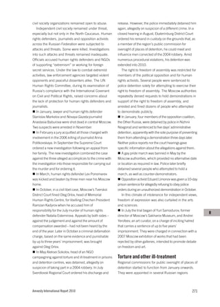 civil society organizations remained open to abuse.         release. However, the police immediately detained him
   Independent civil society remained under threat,         again, allegedly on suspicion of a different crime. In a
especially but not only in the North Caucasus. Human        closed hearing in August, Ekaterinburg District Court
rights defenders, journalists and opposition activists      ordered his remand in custody on the grounds that, as
across the Russian Federation were subjected to             a member of the region’s public commission for
attacks and threats. Some were killed. Investigations       oversight of places of detention, he could meet and
into such attacks and threats remained inadequate.          influence men convicted of the 2004 robbery. Amid
Officials accused human rights defenders and NGOs           numerous procedural violations, his detention was
of supporting “extremism” or working for foreign            extended into 2010.
secret services. Under the law to combat extremist             The right to freedom of assembly was restricted for
activities, law enforcement agencies targeted violent       members of the political opposition and for human
opponents and peaceful dissenters alike. The UN             rights activists. Several people were sentenced to
Human Rights Committee, during its examination of           police detention solely for attempting to exercise their
Russia’s compliance with the International Covenant         right to freedom of assembly. The Moscow authorities
on Civil and Political Rights, raised concerns about        repeatedly denied requests to hold demonstrations in
the lack of protection for human rights defenders and       support of the right to freedom of assembly, and
journalists.                                                arrested and fined dozens of people who attempted
   In January, lawyer and human rights defender             to demonstrate publicly.
Stanislav Markelov and Novaya Gazeta journalist                In January, four members of the opposition coalition,
Anastasia Baburova were shot dead in central Moscow.        the Other Russia, were detained by police in Nizhnii
Two suspects were arrested in November.                     Novgorod and sentenced to five days’ administrative
   In February a jury acquitted all those charged with      detention, apparently with the sole purpose of preventing
involvement in the 2006 killing of journalist Anna          them from attending a demonstration three days later.
Politkovskaya. In September the Supreme Court               Neither police reports nor the court hearings gave
ordered a new investigation following an appeal from        specific information about the allegations against them.
her family. The new investigation combined the case            A gay pride march was banned in May by the
against the three alleged accomplices to the crime with     Moscow authorities, which provided no alternative date
the investigation into those responsible for carrying out   or location as required in law. Police later briefly
the murder and for ordering it.                             detained several people who attempted to hold a
   In March, human rights defender Lev Ponomarev            march, as well as counter-demonstrators.
was kicked and beaten by three men near his Moscow             Opposition activist Eduard Limonov was given a 10-day
home.                                                       prison sentence for allegedly refusing to obey police
   In October, in a civil libel case, Moscow’s Tverskoi     orders during an unauthorized demonstration in October.
District Court fined Oleg Orlov, head of Memorial              In this climate of intolerance for independent views,
Human Rights Centre, for libelling Chechen President        freedom of expression was also curtailed in the arts
Ramzan Kadyrov when he accused him of                       and sciences.
responsibility for the July murder of human rights             In July the trial began of Yuri Samodurov, former
                                                                                                                        R
defender Natalia Estemirova. Appeals by both sides –        director of Moscow’s Sakharov Museum, and Andrei
against the judgement and against the amount of             Yerofeev, an art curator, on a charge of inciting hatred
compensation awarded – had not been heard by the            that carries a sentence of up to five years’
end of the year. Later in October a criminal defamation     imprisonment. They were charged in connection with a
charge, based on the same evidence and punishable           2007 Moscow exhibition of works that had been
by up to three years’ imprisonment, was brought             rejected by other galleries, intended to promote debate
against Oleg Orlov.                                         on freedom and art.
   In May Aleksei Sokolov, head of an NGO
campaigning against torture and ill-treatment in prisons    Torture and other ill-treatment
and detention centres, was detained, allegedly on           Regional commissions for public oversight of places of
suspicion of taking part in a 2004 robbery. In July         detention started to function from January onwards.
Sverdlovsk Regional Court ordered his discharge and         They were appointed in several Russian regions




Amnesty International Report 2010                                                                                271
 