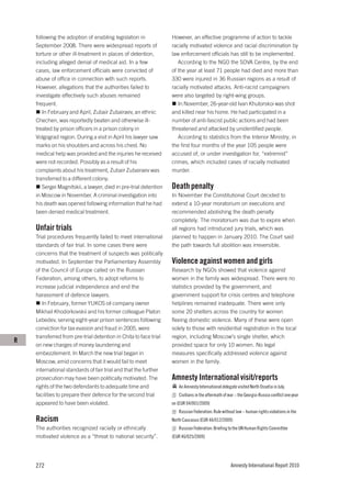 following the adoption of enabling legislation in             However, an effective programme of action to tackle
    September 2008. There were widespread reports of              racially motivated violence and racial discrimination by
    torture or other ill-treatment in places of detention,        law enforcement officials has still to be implemented.
    including alleged denial of medical aid. In a few                According to the NGO the SOVA Centre, by the end
    cases, law enforcement officials were convicted of            of the year at least 71 people had died and more than
    abuse of office in connection with such reports.              330 were injured in 36 Russian regions as a result of
    However, allegations that the authorities failed to           racially motivated attacks. Anti-racist campaigners
    investigate effectively such abuses remained                  were also targeted by right-wing groups.
    frequent.                                                        In November, 26-year-old Ivan Khutorskoi was shot
       In February and April, Zubair Zubairaev, an ethnic         and killed near his home. He had participated in a
    Chechen, was reportedly beaten and otherwise ill-             number of anti-fascist public actions and had been
    treated by prison officers in a prison colony in              threatened and attacked by unidentified people.
    Volgograd region. During a visit in April his lawyer saw         According to statistics from the Interior Ministry, in
    marks on his shoulders and across his chest. No               the first four months of the year 105 people were
    medical help was provided and the injuries he received        accused of, or under investigation for, “extremist”
    were not recorded. Possibly as a result of his                crimes, which included cases of racially motivated
    complaints about his treatment, Zubair Zubairaev was          murder.
    transferred to a different colony.
       Sergei Magnitskii, a lawyer, died in pre-trial detention   Death penalty
    in Moscow in November. A criminal investigation into          In November the Constitutional Court decided to
    his death was opened following information that he had        extend a 10-year moratorium on executions and
    been denied medical treatment.                                recommended abolishing the death penalty
                                                                  completely. The moratorium was due to expire when
    Unfair trials                                                 all regions had introduced jury trials, which was
    Trial procedures frequently failed to meet international      planned to happen in January 2010. The Court said
    standards of fair trial. In some cases there were             the path towards full abolition was irreversible.
    concerns that the treatment of suspects was politically
    motivated. In September the Parliamentary Assembly            Violence against women and girls
    of the Council of Europe called on the Russian                Research by NGOs showed that violence against
    Federation, among others, to adopt reforms to                 women in the family was widespread. There were no
    increase judicial independence and end the                    statistics provided by the government, and
    harassment of defence lawyers.                                government support for crisis centres and telephone
       In February, former YUKOS oil company owner                helplines remained inadequate. There were only
    Mikhail Khodorkovskii and his former colleague Platon         some 20 shelters across the country for women
    Lebedev, serving eight-year prison sentences following        fleeing domestic violence. Many of these were open
    conviction for tax evasion and fraud in 2005, were            solely to those with residential registration in the local
    transferred from pre-trial detention in Chita to face trial   region, including Moscow’s single shelter, which
R
    on new charges of money laundering and                        provided space for only 10 women. No legal
    embezzlement. In March the new trial began in                 measures specifically addressed violence against
    Moscow, amid concerns that it would fail to meet              women in the family.
    international standards of fair trial and that the further
    prosecution may have been politically motivated. The          Amnesty International visit/reports
    rights of the two defendants to adequate time and                An Amnesty International delegate visited North Ossetia in July.
    facilities to prepare their defence for the second trial         Civilians in the aftermath of war – the Georgia-Russia conflict one year
    appeared to have been violated.                               on (EUR 04/001/2009)
                                                                     Russian Federation: Rule without law – human rights violations in the
    Racism                                                        North Caucasus (EUR 46/012/2009)
    The authorities recognized racially or ethnically                Russian Federation: Briefing to the UN Human Rights Committee
    motivated violence as a “threat to national security”.        (EUR 46/025/2009)




    272                                                                                             Amnesty International Report 2010
 