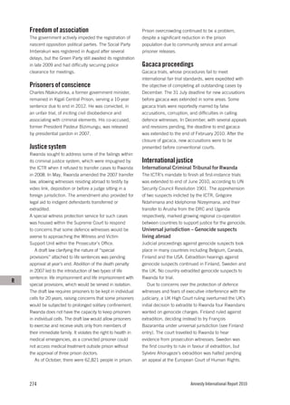 Freedom of association                                       Prison overcrowding continued to be a problem,
    The government actively impeded the registration of          despite a significant reduction in the prison
    nascent opposition political parties. The Social Party       population due to community service and annual
    Imberakuri was registered in August after several            prisoner releases.
    delays, but the Green Party still awaited its registration
    in late 2009 and had difficulty securing police              Gacaca proceedings
    clearance for meetings.                                      Gacaca trials, whose procedures fail to meet
                                                                 international fair trial standards, were expedited with
    Prisoners of conscience                                      the objective of completing all outstanding cases by
    Charles Ntakirutinka, a former government minister,          December. The 31 July deadline for new accusations
    remained in Kigali Central Prison, serving a 10-year         before gacaca was extended in some areas. Some
    sentence due to end in 2012. He was convicted, in            gacaca trials were reportedly marred by false
    an unfair trial, of inciting civil disobedience and          accusations, corruption, and difficulties in calling
    associating with criminal elements. His co-accused,          defence witnesses. In December, with several appeals
    former President Pasteur Bizimungu, was released             and revisions pending, the deadline to end gacaca
    by presidential pardon in 2007.                              was extended to the end of February 2010. After the
                                                                 closure of gacaca, new accusations were to be
    Justice system                                               presented before conventional courts.
    Rwanda sought to address some of the failings within
    its criminal justice system, which were impugned by          International justice
    the ICTR when it refused to transfer cases to Rwanda         International Criminal Tribunal for Rwanda
    in 2008. In May, Rwanda amended the 2007 transfer            The ICTR’s mandate to finish all first-instance trials
    law, allowing witnesses residing abroad to testify by        was extended to end of June 2010, according to UN
    video link, deposition or before a judge sitting in a        Security Council Resolution 1901. The apprehension
    foreign jurisdiction. The amendment also provided for        of two suspects indicted by the ICTR, Grégoire
    legal aid to indigent defendants transferred or              Ndahimana and Idelphonse Nizeyimana, and their
    extradited.                                                  transfer to Arusha from the DRC and Uganda
    A special witness protection service for such cases          respectively, marked growing regional co-operation
    was housed within the Supreme Court to respond               between countries to support justice for the genocide.
    to concerns that some defence witnesses would be             Universal jurisdiction – Genocide suspects
    averse to approaching the Witness and Victim                 living abroad
    Support Unit within the Prosecutor’s Office.                 Judicial proceedings against genocide suspects took
       A draft law clarifying the nature of “special             place in many countries including Belgium, Canada,
    provisions” attached to life sentences was pending           Finland and the USA. Extradition hearings against
    approval at year’s end. Abolition of the death penalty       genocide suspects continued in Finland, Sweden and
    in 2007 led to the introduction of two types of life         the UK. No country extradited genocide suspects to
    sentence: life imprisonment and life imprisonment with       Rwanda for trial.
R
    special provisions, which would be served in isolation.         Due to concerns over the protection of defence
    The draft law requires prisoners to be kept in individual    witnesses and fears of executive interference with the
    cells for 20 years, raising concerns that some prisoners     judiciary, a UK High Court ruling overturned the UK’s
    would be subjected to prolonged solitary confinement.        initial decision to extradite to Rwanda four Rwandans
    Rwanda does not have the capacity to keep prisoners          wanted on genocide charges. Finland ruled against
    in individual cells. The draft law would allow prisoners     extradition, deciding instead to try François
    to exercise and receive visits only from members of          Bazaramba under universal jurisdiction (see Finland
    their immediate family. It violates the right to health in   entry). The court travelled to Rwanda to hear
    medical emergencies, as a convicted prisoner could           evidence from prosecution witnesses. Sweden was
    not access medical treatment outside prison without          the first country to rule in favour of extradition, but
    the approval of three prison doctors.                        Sylvère Ahorugeze’s extradition was halted pending
       As of October, there were 62,821 people in prison.        an appeal at the European Court of Human Rights.




    274                                                                                   Amnesty International Report 2010
 