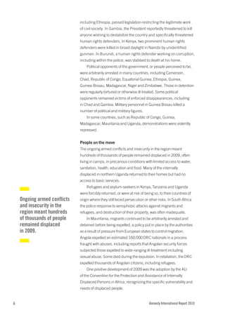 including Ethiopia, passed legislation restricting the legitimate work
                              of civil society. In Gambia, the President reportedly threatened to kill
                              anyone wishing to destabilize the country and specifically threatened
                              human rights defenders. In Kenya, two prominent human rights
                              defenders were killed in broad daylight in Nairobi by unidentified
                              gunmen. In Burundi, a human rights defender working on corruption,
                              including within the police, was stabbed to death at his home.
                                  Political opponents of the government, or people perceived to be,
                              were arbitrarily arrested in many countries, including Cameroon,
                              Chad, Republic of Congo, Equatorial Guinea, Ethiopia, Guinea,
                              Guinea-Bissau, Madagascar, Niger and Zimbabwe. Those in detention
                              were regularly tortured or otherwise ill-treated. Some political
                              opponents remained victims of enforced disappearances, including
                              in Chad and Gambia. Military personnel in Guinea Bissau killed a
                              number of political and military figures.
                                  In some countries, such as Republic of Congo, Guinea,
                              Madagascar, Mauritania and Uganda, demonstrations were violently
                              repressed.


                              People on the move
                              The ongoing armed conflicts and insecurity in the region meant
                              hundreds of thousands of people remained displaced in 2009, often
                              living in camps, in precarious conditions with limited access to water,
                              sanitation, health, education and food. Many of the internally
                              displaced in northern Uganda returned to their homes but had no
                              access to basic services.
                                  Refugees and asylum-seekers in Kenya, Tanzania and Uganda
                              were forcibly returned, or were at risk of being so, to their countries of
    Ongoing armed conflicts   origin where they still faced persecution or other risks. In South Africa
    and insecurity in the     the police response to xenophobic attacks against migrants and
    region meant hundreds     refugees, and destruction of their property, was often inadequate.
    of thousands of people        In Mauritania, migrants continued to be arbitrarily arrested and
    remained displaced        detained before being expelled, a policy put in place by the authorities
    in 2009.                  as a result of pressure from European states to control migration.
                              Angola expelled an estimated 160,000 DRC nationals in a process
                              fraught with abuses, including reports that Angolan security forces
                              subjected those expelled to wide-ranging ill-treatment including
                              sexual abuse. Some died during the expulsion. In retaliation, the DRC
                              expelled thousands of Angolan citizens, including refugees.
                                  One positive development of 2009 was the adoption by the AU
                              of the Convention for the Protection and Assistance of Internally
                              Displaced Persons in Africa, recognizing the specific vulnerability and
                              needs of displaced people.


6                                                                           Amnesty International Report 2010
 