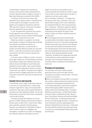 in Saudi Arabia, the government undertook to               lawyers and some are not permitted to see or
    introduce various reforms while asserting that the         communicate with their families for months or years.
    country’s laws were based on religious concepts. In        They are held in prisons where torture and other ill-
    May, Saudi Arabia was re-elected to the UNHRC.             treatment are rife and used to obtain
        In February, for the first time a woman was            self-incriminating “confessions”. If charged, they
    appointed to be a deputy minister in the government,       face grossly unfair trials, conducted in secret and
    and the Supreme Court began to function as the             without defence lawyers and in which defendants
    highest court of appeal as provided for under the          are questioned briefly by a three-man panel about
    2007 Law of the Judiciary. The Courts of Cassation         their “confessions”. Sentences range from death to
    were also replaced by courts of appeal.                    flogging and terms of imprisonment. Some of those
        In July, the government introduced the country’s       imprisoned are held beyond the expiry of their
    first law against human trafficking, said to be a          sentence. Others are held for indefinite periods for
    significant problem; those convicted of trafficking face   “re-education”.
    up to 15 years’ imprisonment and a fine.                      In July, the government announced that 330
        Attacks by members or supporters of al-Qa’ida          accused had been tried before a newly constituted
    were reported. In August, the Deputy Interior Minister     specialized criminal court. Three were acquitted while
    was reported to have been wounded in an                    323 were sentenced to prison terms of up to 30 years,
    assassination attempt by a suicide bomber. In              one was sentenced to death and three were banned
    October, the Interior Ministry said two men had been       from travelling abroad. Some of the 323 were said to
    killed in a clash with security forces and militants in    have received additional punishments of fines or forced
    Jizan province and that six Yemeni nationals had           residence; others would be released only after
    been arrested.                                             “repenting”. No details of the charges were disclosed
        In the last months of 2009, the conflict in Yemen’s    or of the evidence on which defendants had been
    Sa’da region spilled over into Saudi Arabia and several    convicted, and no information was given about
    Saudi Arabian soldiers were reported to have been          hundreds of others scheduled to be tried before the
    killed by Yemeni rebel fighters. Saudi Arabian jets        same court.
    attacked the Yemeni rebels; it was unclear whether
    the authorities took adequate precautions to protect       Prisoners of conscience
    civilians from such attacks. The government sought to      The authorities continued to detain peaceful
    close the border to refugees fleeing from the conflict.    government critics and human rights activists,
    Those who crossed from Sa’da were forcibly returned        including some arrested in previous years. They were
    to Yemen.                                                  prisoners of conscience.
                                                                  Seven men arrested in February 2007 in connection
    Counter-terror and security                                with a petition calling for detainees to be given fair trials
    The authorities used a range of repressive measures        or released and advocating the establishment of a
    in the name of countering terrorism, undermining           human rights organization, continued to be detained
    embryonic legal reforms. Vague and broadly written         without trial throughout 2009. They were held in
    anti-terrorism laws were used to suppress freedom of       solitary confinement at Dhahban prison. The Interior
S   expression and other legitimate activities. The security   Ministry accused the seven – Al-Sharif Saif al-Ghalib,
    forces failed to respect even these laws, knowing they     Dr Saud al-Hashimi, Abdel Rahman Khan, Musa al-
    could act with impunity.                                   Qirni, Fahd al-Qirshi, Sulieman al-Rushudi and Abdel
       Hundreds of people were detained on security            Rahman al-Shumayri – of collecting money to fund
    grounds in 2009, adding to the thousands arrested in       terrorism, but they strongly denied this. In October, the
    previous years; all were held in virtual secrecy. Many     Court of Grievances heard an appeal against the
    were suspected supporters of Islamist groups.              detention of Abdel Rahman al-Shumayri. In December,
    Typically, such detainees are held without charge or       the Interior Ministry said that it was preparing to bring
    trial for months or years for investigation and            him to trial, but no proceedings had taken place by the
    interrogation, and without any means of challenging        end of the year.
    their detention. Most are held without access to




    276                                                                                    Amnesty International Report 2010
 