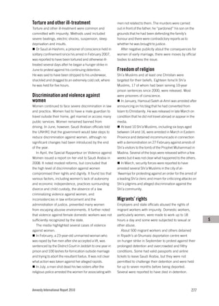 Torture and other ill-treatment                              men not related to them. The murders were carried
Torture and other ill-treatment were common and              out in front of the father; he “pardoned” his son on the
committed with impunity. Methods used included               grounds that he had been defending the family’s
severe beatings, electric shocks, suspension, sleep          honour and there were contradictory reports as to
deprivation and insults.                                     whether he was brought to justice.
   Dr Saud al-Hashimi, a prisoner of conscience held in        After negative publicity about the consequences for
solitary confinement since his arrest in February 2007,      women of early marriage, there were moves by official
was reported to have been tortured and otherwise ill-        bodies to address the issue.
treated several days after he began a hunger strike in
June to protest against his continuing detention.            Freedom of religion
He was said to have been stripped to his underwear,          Shi’a Muslims and at least one Christian were
shackled and dragged to an extremely cold cell, where        targeted for their beliefs. Eighteen Isma’ili Shi’a
he was held for five hours.                                  Muslims, 17 of whom had been serving 10-year
                                                             prison sentences since 2000, were released. Most
Discrimination and violence against                          were prisoners of conscience.
women                                                           In January, Hamoud Saleh al-Amri was arrested after
Women continued to face severe discrimination in law         announcing on his blog that he had converted from
and practice. Women had to have a male guardian to           Islam to Christianity. He was released in late March on
travel outside their home, get married or access many        condition that he did not travel abroad or appear in the
public services. Women remained banned from                  media.
driving. In June, however, Saudi Arabian officials told         At least 10 Shi’a Muslims, including six boys aged
the UNHRC that the government would take steps to            between 14 and 16, were arrested in March in Eastern
reduce discrimination against women, although no             Province and detained incommunicado in connection
significant changes had been introduced by the end           with a demonstration on 27 February against arrests of
of the year.                                                 Shi’a visitors to the tomb of the Prophet Muhammad in
   In April, the Special Rapporteur on Violence against      Madina. Several of the boys were released within a few
Women issued a report on her visit to Saudi Arabia in        weeks but it was not clear what happened to the others.
2008. It noted modest reforms, but concluded that               In March, security forces were reported to have
the high level of discrimination against women               arrested several Shi’a Muslims in the city of al-
compromised their rights and dignity. It found too that      ‘Awamiya for protesting against an order for the arrest of
various factors, including women’s lack of autonomy          a leading Shi’a cleric and imam for criticizing attacks on
and economic independence, practices surrounding             Shi’a pilgrims and alleged discrimination against the
divorce and child custody, the absence of a law              Shi’a community.
criminalizing violence against women, and
inconsistencies in law enforcement and the                   Migrants’ rights
administration of justice, prevented many women              Employers and state officials abused the rights of
from escaping abusive environments. It further noted         migrant workers with impunity. Domestic workers,
that violence against female domestic workers was not        particularly women, were made to work up to 18
sufficiently recognized by the state.                        hours a day and some were subjected to sexual or             S
   The media highlighted several cases of violence           other abuse.
against women.                                                  About 500 migrant workers and others detained
   In February, a 23-year-old unmarried woman who            in Riyadh’s al-Shumaisi deportation centre went
was raped by five men after she accepted a lift, was         on hunger strike in September to protest against their
sentenced by the District Court in Jeddah to one year in     prolonged detention and overcrowded and filthy
prison and 100 lashes for fornication outside marriage       conditions. Some had valid passports and airline
and trying to abort the resultant foetus. It was not clear   tickets to leave Saudi Arabia, but they were not
what action was taken against her alleged rapists.           permitted to challenge their detention and were held
   In July, a man shot dead his two sisters after the        for up to seven months before being deported.
religious police arrested the women for associating with     Several were reported to have died in detention.




Amnesty International Report 2010                                                                                  277
 