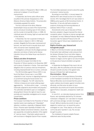 Albanian civilians in Podujevo/ë in March 1999, and        The Committee expressed concerns about the quality
sentenced to between 15 and 20 years’                      of prisoners’ medical records.
imprisonment.                                                 According to a local NGO, in January lawyers for
   In September, two former police officers were           detainee N.N. were refused access to his medical
acquitted of the post-war disappearance of the             records. N.N. had alleged that his arm was broken in
Albanian-American Bytiçi brothers. The prosecution         2008 by prison guards at Niš Correctional Centre. In
immediately appealed the verdict.                          November, 12 security staff were arrested on
   The trial continued of the ethnic Albanian              suspicion of abusing and torturing detainees at
Gnjilane/Gjilan Group accused of the imprisonment,         Leskovac District Prison in January.
torture and abuse (including rape) of 153 civilians,          Amendments to the Law on Execution of Penal
and the murder of at least 80 of them, in 1999; 34         Sanctions adopted in August improved the internal
individuals were still missing. Eight accused were tried   complaints system. A by-law on internal oversight was
in their absence.                                          not adopted, nor had a National Protection Mechanism
   In November, five men suspected of killing 23           required under the Optional Protocol to the UN
Roma civilians in Sjeverin in BiH in 1992 were             Convention against Torture been established by the
arrested. Allegedly the Roma were imprisoned and           end of the year.
tortured, men were forced to sexually abuse each           Rights of lesbian, gay, bisexual and
other and women were repeatedly raped.                     transgender people
   Investigations continued into the alleged post-war      In March an Anti-Discrimination Law was adopted.
abduction and torture of Serbs by the Kosova               It had earlier been withdrawn under pressure from
Liberation Army at the Yellow House near Burrel in         the Serbian Orthodox Church and other religious
Albania.                                                   institutions. They objected to articles guaranteeing
Torture and other ill-treatment                            freedom of religion and the right to non-discrimination
In January the European Committee for the                  on the grounds of sexual orientation and gender
Prevention of Torture reported on its November 2007        identity.
visit to places of detention in Serbia. There were fewer      In September the Belgrade Pride march did not
allegations than on previous visits but ill-treatment,     take place, after the authorities at the last moment
including disproportionate force on arrest, continued.     refused to provide security on the agreed route,
   The UN Committee against Torture (CAT) in July          because of threats from right-wing groups.
found that Besim Osmani was in June 2000                   Discrimination – Roma
subjected to cruel, inhuman or degrading treatment         In June the Council of Europe Advisory Committee
or punishment during the forced eviction of a              on the Framework Convention for the Protection of
settlement in Belgrade. The CAT noted that the             National Minorities recommended that the judicial
“infliction of physical and mental suffering [was]         system address discrimination against minorities more
aggravated by… his Roma ethnic origin… a minority          efficiently, and that action be taken to issue
historically subjected to discrimination and prejudice.”   identification documents and to tackle discrimination
The authorities had failed to open an investigation,       against Roma in education, employment, health and
denying Besim Osmani the rights to have his case           housing.
promptly and impartially investigated and to receive          In June G.H., an internally displaced person from      S
compensation.                                              Kosovo, was reportedly attacked by 10 unknown
Prison conditions                                          individuals in Belgrade. G.H. was taken to hospital
The European Committee for the Prevention of Torture       with pulmonary damage, but later discharged
reported severe overcrowding and “dilapidated”             himself. Without identity documents he was not
detention conditions, especially in Belgrade District      eligible for medical care, nor would the police
Prison. Prisoners were reportedly ill-treated in the       investigate his case. Three attacks on the same
Požarevac-Zabela Correctional Institution, abuse that      community were reported in July. No one was
was apparently concealed by alteration of the register     brought to justice.
of “coercive means”. Psychiatric patients were hit            The inhabitants of several unlawful Romani
with truncheons in Belgrade Special Prison hospital.       settlements were forcibly evicted.




Amnesty International Report 2010                                                                             281
 