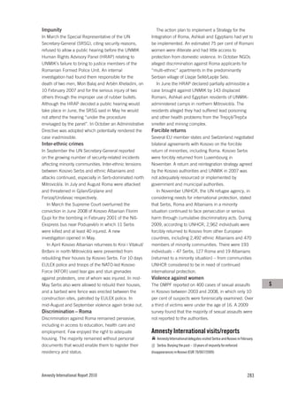 Impunity                                                      The action plan to implement a Strategy for the
In March the Special Representative of the UN              Integration of Roma, Ashkali and Egyptians had yet to
Secretary-General (SRSG), citing security reasons,         be implemented. An estimated 75 per cent of Romani
refused to allow a public hearing before the UNMIK         women were illiterate and had little access to
Human Rights Advisory Panel (HRAP) relating to             protection from domestic violence. In October NGOs
UNMIK’s failure to bring to justice members of the         alleged discrimination against Roma applicants for
Romanian Formed Police Unit. An internal                   “multi-ethnic” apartments in the predominantly
investigation had found them responsible for the           Serbian village of Llapje Sellë/Laplje Selo.
death of two men, Mon Balaj and Arbën Xheladini, on           In June the HRAP declared partially admissible a
10 February 2007 and for the serious injury of two         case brought against UNMIK by 143 displaced
others through the improper use of rubber bullets.         Romani, Ashkali and Egyptian residents of UNMIK-
Although the HRAP decided a public hearing would           administered camps in northern Mitrovicë/a. The
take place in June, the SRSG said in May he would          residents alleged they had suffered lead poisoning
not attend the hearing “under the procedure                and other health problems from the Trepçë/Trepča
envisaged by the panel”. In October an Administrative      smelter and mining complex.
Directive was adopted which potentially rendered the       Forcible returns
case inadmissible.                                         Several EU member states and Switzerland negotiated
Inter-ethnic crimes                                        bilateral agreements with Kosovo on the forcible
In September the UN Secretary-General reported             return of minorities, including Roma. Kosovo Serbs
on the growing number of security-related incidents        were forcibly returned from Luxembourg in
affecting minority communities. Inter-ethnic tensions      November. A return and reintegration strategy agreed
between Kosovo Serbs and ethnic Albanians and              by the Kosovo authorities and UNMIK in 2007 was
attacks continued, especially in Serb-dominated north      not adequately resourced or implemented by
Mitrovicë/a. In July and August Roma were attacked         government and municipal authorities.
and threatened in Gjilan/Gnjilane and                         In November UNHCR, the UN refugee agency, in
Ferizaj/Uroševac respectively.                             considering needs for international protection, stated
   In March the Supreme Court overturned the               that Serbs, Roma and Albanians in a minority
conviction in June 2008 of Kosovo Albanian Florim          situation continued to face persecution or serious
Ejupi for the bombing in February 2001 of the Niš-         harm through cumulative discriminatory acts. During
Ekspress bus near Podujevë/o in which 11 Serbs             2009, according to UNHCR, 2,962 individuals were
were killed and at least 40 injured. A new                 forcibly returned to Kosovo from other European
investigation opened in May.                               countries, including 2,492 ethnic Albanians and 470
   In April Kosovo Albanian returnees to Kroi i Vitakut/   members of minority communities. There were 193
Brđani in north Mitrovicë/a were prevented from            individuals – 47 Serbs, 127 Roma and 19 Albanians
rebuilding their houses by Kosovo Serbs. For 10 days       (returned to a minority situation) – from communities
EULEX police and troops of the NATO-led Kosovo             UNHCR considered to be in need of continued
Force (KFOR) used tear gas and stun grenades               international protection.
against protesters, one of whom was injured. In mid-       Violence against women
May Serbs also were allowed to rebuild their houses,       The OMPF reported on 400 cases of sexual assaults                           S
and a barbed wire fence was erected between the            in Kosovo between 2003 and 2008, in which only 10
construction sites, patrolled by EULEX police. In          per cent of suspects were forensically examined. Over
mid-August and September violence again broke out.         a third of victims were under the age of 16. A 2009
Discrimination – Roma                                      survey found that the majority of sexual assaults were
Discrimination against Roma remained pervasive,            not reported to the authorities.
including in access to education, health care and
employment. Few enjoyed the right to adequate              Amnesty International visits/reports
housing. The majority remained without personal               Amnesty International delegates visited Serbia and Kosovo in February.
documents that would enable them to register their            Serbia: Burying the past – 10 years of impunity for enforced
residency and status.                                      disappearances in Kosovo (EUR 70/007/2009)




Amnesty International Report 2010                                                                                              283
 