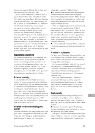 defence case began on 13 July; Charles Taylor was          outlawing the practice of FGM for children.
the sole witness during the rest of 2009.                     In February, four women journalists were abducted,
    On 26 October, the Appeals Chamber of the SCSL         stripped and forced to parade naked through the
upheld the convictions of the Revolutionary United         streets of Kenema by women initiators of FGM who said
Front leaders Issa Sesay, Morris Kallon and Augustine      that the journalists were disrupting their tradition. After
Gbao on nearly all counts. The convictions were the        the journalists were released, the police took no action
first for attacks on UN peacekeepers as a violation of     against the alleged attackers.
international humanitarian law and for forced                 There were allegations that women were raped and
marriage as an inhumane act constituting a crime           otherwise sexually assaulted during the March
against humanity. In October, all eight of the             political violence. The Commission of Inquiry set up in
convicted men were transferred to Rwanda,                  July concluded that sexual violence did take place but
honouring a March agreement with the SCSL, to serve        that rape did not. No action was taken against those
their prison sentences. The sentences ranged from          alleged to have perpetrated sexual violence. Civil
15 to 52 years, with credit given for time served in       society and women’s rights groups contested the
detention at the SCSL. No prison facility within Sierra    findings of the inquiry.
Leone meets the required international standards. In          A woman in the northern district of Kono was barred
November, the SCSL handed over its detention               from chieftaincy elections in November because of her
facilities to the Sierra Leone prison service to be used   gender.
to house female prisoners.
                                                           Freedom of expression
Reparations programme                                      The Sierra Leone Association of Journalists filed a suit
The reparations programme, set up under the TRC,           in the Supreme Court in February seeking to repeal
devoted most of 2009 to identifying 28,000 war             archaic seditious libel provisions. The case remained
victims, implementing symbolic reparations in 18           pending at the end of the year.
chiefdoms, and making available fistula surgery for           Concern was raised by the UN in July that some of
victims of sexual violence. The only funds for the         the provisions of the Sierra Leone Broadcasting
reparation programme, drawn from the peace-                Corporation Act passed in 2009 could undermine the
building fund, ran out in late 2009 and the government     independence of the broadcasting corporation.
took no steps to ensure funding for the future.            President Koroma gave assurances that this would
                                                           not be the case.
Maternal mortality                                            In July, the Independent Media Commission
In July, the National Human Rights Commission              announced that licences of political party radio
released its second annual report, which highlighted       stations would be withdrawn because of the March
among other things the high rate of maternal mortality.    political violence, a move opposed by civil society
In September, Amnesty International released a report      groups. The SLPP filed an action challenging the
and delegates, including the Secretary General,            decision.
toured Sierra Leone to raise awareness about the
issue. On 23 September at the UN General Assembly,         Death penalty
President Koroma announced plans for providing free        No new death sentences were passed by ordinary                S
care for pregnant and lactating women, and for             courts. Nine men and three women – Sia Beke,
children under five. Implementation of the plans was       Mankaprie Kamara and Nallay Foday – remained on
expected to start in April 2010.                           death row. Five of the men had been on death row for
                                                           six years.
Violence and discrimination against                            In October, the conviction against Marie Sampa
women                                                      Kamara, who had been sentenced to death for murder,
Using the Child Rights Act (2007), NGOs made some          was overturned and she was released.
gains in their campaign to stop the practice of FGM            In August, a member of the military convicted after
among girls below the age of 18. Some traditional          a court martial for a killing was sentenced to death by
leaders imposed by-laws in their communities               firing squad. Under martial law, the President must




Amnesty International Report 2010                                                                                 285
 