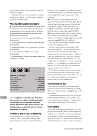 sign the death sentence; this had not happened by                              including former prisoners of conscience, remained
    the end of the year.                                                           undeterred and held public gatherings, wrote articles
       In October, President Koroma called for the death                           and challenged the ruling People’s Action Party’s
    penalty to be imposed for armed robbery. However,                              dominance.
    no further action was taken.                                                      Dr Chee Soon Juan, secretary-general of the
                                                                                   opposition Singapore Democratic Party (SDP), faced
    Amnesty International visit/reports                                            several charges, including two counts of speaking in
        In September, Amnesty International delegates, including the Secretary     public without a permit. He was fined S$10,000
    General, visited Sierra Leone. They toured the country for 12 days to raise    (US$7,100) or 10 weeks’ imprisonment under the
    awareness about the high rate of maternal mortality and related issues,        Public Entertainments and Meetings Act (PEMA).
    and met senior government officials including the Minister of Health,             SDP member Yap Keng Ho faced charges relating to
    Minister of Gender and Vice-President.                                         the sale of the SDP newspaper during the 2006
        Sierra Leone: Lives cut short – make pregnancy and childbirth safer        elections. He opted to serve a 20-day jail sentence after
    (AFR 51/001/2009)                                                              refusing to pay a S$2,000 (US$1,400) fine.
        Sierra Leone: President Koroma must commute all death row prisoners           Both men also faced multiple charges of illegal
    (AFR 51/003/2009)                                                              assembly and illegal procession.
        Sierra Leone: Out of reach – the cost of maternal health in Sierra Leone      In April, the authorities announced the Public
    (AFR 51/005/2009)                                                              Order Act 2009 (POA). The POA imposed further
        Sierra Leone: End maternal mortality – join our campaign                   controls on freedom of expression, the right to
    (AFR 51/006/2009)                                                              peaceful assembly and the right to form associations.
        Sierra Leone: Investment in the health sector needed to implement free     It was first used against five Falun Gong protesters
    care policy (AFR 51/014/2009)                                                  who were charged with illegal assembly. The POA
                                                                                   complements and strengthens provisions of existing
                                                                                   legislation, including PEMA and the Miscellaneous
                                                                                   Offences Act, which have been used previously to
                                                                                   suppress peaceful demonstrations.

     SINGAPORE                                                                        The POA also empowers law enforcement officers
                                                                                   to stop people filming and exhibiting films of law
                                                                                   enforcement activities. Amendments to the Films Act
     REPUBLIC OF SINGAPORE
     Head of state:                                              S.R. Nathan       limit the filming of unauthorized protests and of
     Head of government:                                    Lee Hsien Loong        anyone not authorized to seek election.
     Death penalty:                                              retentionist
     Population:                                                  4.7 million      Detention without trial
     Life expectancy:                                             80.2 years          Approximately 20 suspected Islamist militants
     Under-5 mortality (m/f):                                  4/4 per 1,000
                                                                                   continued to be held under the Internal Security Act
     Adult literacy:                                           94.4 per cent
                                                                                   (ISA). Two individuals, held since 2002 under the ISA,
                                                                                   were released.
                                                                                      The government announced that 366 individuals
S   Laws were tightened to limit freedom of expression                             had been held without trial over the past five years
    and assembly, and used to intimidate and punish                                under the Criminal Law (Temporary Provisions) Act,
    increasingly outspoken critics and opposition                                  but 272 were released over the same period.
    activists. Information about the application of the
    death penalty was very limited. Criminal offenders                             Death penalty
    were sentenced to caning.                                                      Reporting of death sentences, executions and other
                                                                                   related information was limited. At least one person,
    Freedom of expression and assembly                                             Tan Chor Jin, was executed in January, and at least
    Numerous lawsuits by the authorities created a                                 six others were known to have been sentenced to
    climate of fear for people with dissenting views.                              death by the courts. The actual number of executions
    Government critics and human rights defenders,                                 and death sentences is believed to be much higher.




    286                                                                                                      Amnesty International Report 2010
 