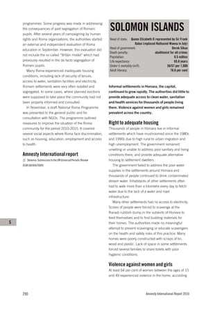 SOLOMON ISLANDS
    programmes. Some progress was made in addressing
    the consequences of past segregation of Romani
    pupils. After several years of campaigning by human
    rights and Roma organizations, the authorities started        Head of state:   Queen Elizabeth II represented by Sir Frank
    an external and independent evaluation of Roma                                    Kabui (replaced Nathaniel Waena in July)
    education in September. However, this evaluation did          Head of government:                               Derek Sikua
                                                                  Death penalty:                     abolitionist for all crimes
    not include the so called “Bršljin model” which had
                                                                  Population:                                        0.5 million
    previously resulted in the de facto segregation of            Life expectancy:                                   65.8 years
    Romani pupils.                                                Under-5 mortality (m/f):                     56/57 per 1,000
       Many Roma experienced inadequate housing                   Adult literacy:                                 76.6 per cent
    conditions, including lack of security of tenure,
    access to water, sanitation facilities and electricity.
    Romani settlements were very often isolated and               Informal settlements in Honiara, the capital,
    segregated. In some cases, where planned evictions            continued to grow rapidly. The authorities did little to
    were supposed to take place the community had not             provide adequate access to clean water, sanitation
    been properly informed and consulted.                         and health services for thousands of people living
       In November, a draft National Roma Programme               there. Violence against women and girls remained
    was presented to the general public and for                   prevalent across the country.
    consultation with NGOs. The programme outlined
    measures to improve the situation of the Roma                 Right to adequate housing
    community for the period 2010-2015. It covered                Thousands of people in Honiara live in informal
    several social aspects where Roma face discrimination,        settlements which have mushroomed since the 1980s
    such as housing, education, employment and access             and 1990s due to high rural to urban migration and
    to health.                                                    high unemployment. The government remained
                                                                  unwilling or unable to address poor sanitary and living
    Amnesty International report                                  conditions there, and provide adequate alternative
       Slovenia: Submission to the UN Universal Periodic Review   housing to settlement dwellers.
    (EUR 68/004/2009)                                                The government failed to address the poor water
                                                                  supplies in the settlements around Honiara and
                                                                  thousands of people continued to drink contaminated
                                                                  stream water. Inhabitants of other settlements often
                                                                  had to walk more than a kilometre every day to fetch
                                                                  water due to the lack of a water and road
                                                                  infrastructure.
                                                                     Many other settlements had no access to electricity.
                                                                  Scores of people were forced to scavenge at the
                                                                  Ranadi rubbish dump in the outskirts of Honiara to
                                                                  feed themselves and to find building materials for
S                                                                 their homes. The authorities made no meaningful
                                                                  attempt to prevent scavenging or educate scavengers
                                                                  on the health and safety risks of this practice. Many
                                                                  homes were poorly constructed with scraps of tin,
                                                                  wood and plastic. Lack of space in some settlements
                                                                  forced several families to share toilets with poor
                                                                  hygienic conditions.

                                                                  Violence against women and girls
                                                                  At least 64 per cent of women between the ages of 15
                                                                  and 49 experienced violence in the home, according




    290                                                                                       Amnesty International Report 2010
 
